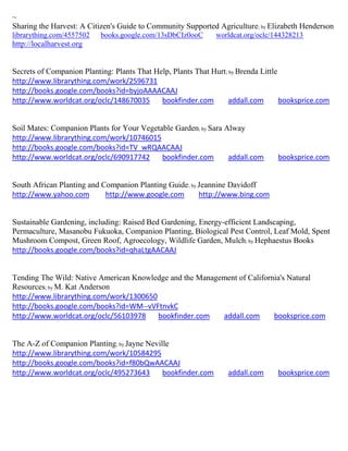 ~
Sharing the Harvest: A Citizen's Guide to Community Supported Agriculture; by Elizabeth Henderson
librarything.com/4557502   books.google.com/13sDbCIz0ooC      worldcat.org/oclc/144328213
http://localharvest.org


Secrets of Companion Planting: Plants That Help, Plants That Hurt; by Brenda Little
http://www.librarything.com/work/2596731
http://books.google.com/books?id=byjoAAAACAAJ
http://www.worldcat.org/oclc/148670035       bookfinder.com        addall.com       booksprice.com


Soil Mates: Companion Plants for Your Vegetable Garden; by Sara Alway
http://www.librarything.com/work/10746015
http://books.google.com/books?id=TV_wRQAACAAJ
http://www.worldcat.org/oclc/690917742      bookfinder.com       addall.com       booksprice.com


South African Planting and Companion Planting Guide; by Jeannine Davidoff
http://www.yahoo.com        http://www.google.com       http://www.bing.com


Sustainable Gardening, including: Raised Bed Gardening, Energy-efficient Landscaping,
Permaculture, Masanobu Fukuoka, Companion Planting, Biological Pest Control, Leaf Mold, Spent
Mushroom Compost, Green Roof, Agroecology, Wildlife Garden, Mulch; by Hephaestus Books
http://books.google.com/books?id=qhaLtgAACAAJ


Tending The Wild: Native American Knowledge and the Management of California's Natural
Resources; by M. Kat Anderson
http://www.librarything.com/work/1300650
http://books.google.com/books?id=WM--vVFtnvkC
http://www.worldcat.org/oclc/56103978    bookfinder.com   addall.com      booksprice.com


The A-Z of Companion Planting; by Jayne Neville
http://www.librarything.com/work/10584295
http://books.google.com/books?id=f80bQwAACAAJ
http://www.worldcat.org/oclc/495273643       bookfinder.com       addall.com      booksprice.com
 