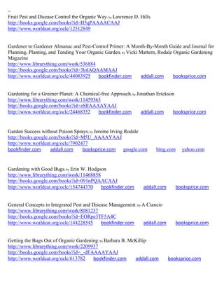 ~
Fruit Pest and Disease Control the Organic Way; by Lawrence D. Hills
http://books.google.com/books?id=H5qPAAAACAAJ
http://www.worldcat.org/oclc/12512849


Gardener to Gardener Almanac and Pest-Control Primer: A Month-By-Month Guide and Journal for
Planning, Planting, and Tending Your Organic Garden; by Vicki Mattern, Rodale Organic Gardening
Magazine
http://www.librarything.com/work/536884
http://books.google.com/books?id=3lolAQAAMAAJ
http://www.worldcat.org/oclc/44083925    bookfinder.com       addall.com      booksprice.com


Gardening for a Greener Planet: A Chemical-free Approach; by Jonathan Erickson
http://www.librarything.com/work/11459365
http://books.google.com/books?id=zSlIAAAAYAAJ
http://www.worldcat.org/oclc/24468352    bookfinder.com        addall.com     booksprice.com


Garden Success without Poison Sprays; by Jerome Irving Rodale
http://books.google.com/books?id=M5U_AAAAYAAJ
http://www.worldcat.org/oclc/7902477
bookfinder.com       addall.com   booksprice.com google.com            bing.com     yahoo.com


Gardening with Good Bugs; by Erin W. Hodgson
http://www.librarything.com/work/11468858
http://books.google.com/books?id=091nPQAACAAJ
http://www.worldcat.org/oclc/154744370    bookfinder.com        addall.com        booksprice.com


General Concepts in Integrated Pest and Disease Management ; by A Ciancio
http://www.librarything.com/work/8081237
http://books.google.com/books?id=EORpe3TF5A4C
http://www.worldcat.org/oclc/144228545      bookfinder.com       addall.com       booksprice.com


Getting the Bugs Out of Organic Gardening; by Barbara B. McKillip
http://www.librarything.com/work/2209937
http://books.google.com/books?id=_-dFAAAAYAAJ
http://www.worldcat.org/oclc/613782    bookfinder.com      addall.com         booksprice.com
 