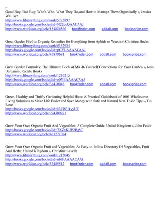 ~
Good Bug, Bad Bug: Who's Who, What They Do, and How to Manage Them Organically; by Jessica
Walliser
http://www.librarything.com/work/5775897
http://books.google.com/books?id=N22qcQAACAAJ
http://www.worldcat.org/oclc/184826566   bookfinder.com  addall.com   booksprice.com


Great Garden Fix-Its: Organic Remedies for Everything from Aphids to Weeds; by Christine Bucks
http://www.librarything.com/work/5157934
http://books.google.com/books?id=pCYLAAAACAAJ
http://www.worldcat.org/oclc/45879681     bookfinder.com     addall.com     booksprice.com


Great Garden Formulas: The Ultimate Book of Mix-It-Yourself Concoctions for Your Garden; by Joan
Benjamin, Rodale Books
http://www.librarything.com/work/1236213
http://books.google.com/books?id=e0YEAAAACAAJ
http://www.worldcat.org/oclc/38410048    bookfinder.com     addall.com     booksprice.com


Green, Healthy and Thrifty Gardening Helpful Hints: A Practical Guidebook of 1001 Wholesome
Living Solutions to Make Life Easier and Save Money with Safe and Natural Non-Toxic Tips; by Tui
Rose
http://books.google.com/books?id=iRTi83i1yyUC
http://www.worldcat.org/oclc/794300971


Grow Your Own Organic Fruit And Vegetables: A Complete Guide, United Kingdom; by John Fedor
http://books.google.com/books?id=7XZxKUP2Bg8C
http://www.worldcat.org/oclc/461271084


Grow Your Own Organic Fruit and Vegetables: An Easy-to-follow Directory Of Vegetables, Fruit
And Herbs, United Kingdom; by Christine Lavelle
http://www.librarything.com/work/1215045
http://books.google.com/books?id=nI6FAAAACAAJ
http://www.worldcat.org/oclc/57485512     bookfinder.com    addall.com    booksprice.com
 