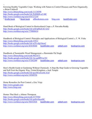 ~
Growing Healthy Vegetable Crops: Working with Nature to Control Diseases and Pests Organically;
by Brian Caldwell
http://www.librarything.com/work/11138598
http://books.google.com/books?id=PsSSQS-u2-MC
http://www.worldcat.org/oclc/676727210
~ Kindle book     ~ Nook book    allbookstores.com  bing.com      bookfinder.com


Hand Book of Biological Control in Horticultural Crops; by P. Parvatha Reddy
http://books.google.com/books?id=eGFqMwEACAAJ
http://www.worldcat.org/oclc/779808414


Handbook of Biological Control: Principles and Applications of Biological Control ; by T. W. Fishe
http://www.librarything.com/work/23912
http://books.google.com/books?id=u2X-rfgU0ewC
http://www.worldcat.org/oclc/42418644      bookfinder.com      addall.com     booksprice.com


Handbook of Sustainable Weed Management; by Harminder Pal Singh
http://www.librarything.com/work/9021671
http://books.google.com/books?id=Az-qoHPCnvYC
http://www.worldcat.org/oclc/57202209    bookfinder.com    addall.com           booksprice.com


Here's Health Guide to Gardening Without Chemicals: A Step-By-Step Guide to Growing Vegetable
and Soft Fruit the Organic Way, United Kingdom; by Jack Temple
http://books.google.com/books?id=pyxWAAAACAAJ
http://www.worldcat.org/oclc/14360336


Home Remedies for Pest Control; by Eric Vinje
http://www.google.com
http://www.bing.com


Homes That Heal; by Athena Thompson
http://www.librarything.com/work/2175564
http://books.google.com/books?id=qs9ev0aso0IC
http://www.worldcat.org/oclc/56632426    bookfinder.com         addall.com      booksprice.com
 