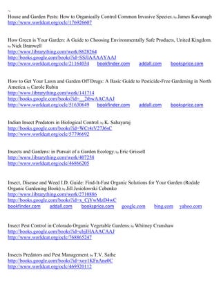 ~
House and Garden Pests: How to Organically Control Common Invasive Species ; by James Kavanagh
http://www.worldcat.org/oclc/176926607


How Green is Your Garden: A Guide to Choosing Environmentally Safe Products, United Kingdom;
by Nick Branwell
http://www.librarything.com/work/8628264
http://books.google.com/books?id=SSJIAAAAYAAJ
http://www.worldcat.org/oclc/21164034    bookfinder.com   addall.com     booksprice.com


How to Get Your Lawn and Garden Off Drugs: A Basic Guide to Pesticide-Free Gardening in North
America; by Carole Rubin
http://www.librarything.com/work/141714
http://books.google.com/books?id=__2tbwAACAAJ
http://www.worldcat.org/oclc/51630649   bookfinder.com     addall.com     booksprice.com


Indian Insect Predators in Biological Control; by K. Sahayaraj
http://books.google.com/books?id=WCr4rV27J6sC
http://www.worldcat.org/oclc/57796692


Insects and Gardens: in Pursuit of a Garden Ecology; by Eric Grissell
http://www.librarything.com/work/407258
http://www.worldcat.org/oclc/46866205


Insect, Disease and Weed I.D. Guide: Find-It-Fast Organic Solutions for Your Garden (Rodale
Organic Gardening Book); by Jill Jesiolowski Cebenko
http://www.librarything.com/work/2710886
http://books.google.com/books?id=x_CjYwMzD4wC
bookfinder.com       addall.com      booksprice.com google.com         bing.com yahoo.com


Insect Pest Control in Colorado Organic Vegetable Gardens; by Whitney Cranshaw
http://books.google.com/books?id=chjIHAAACAAJ
http://www.worldcat.org/oclc/768865247


Insects Predators and Pest Management; by T.V. Sathe
http://books.google.com/books?id=xoy1KFnAne0C
http://www.worldcat.org/oclc/469320112
 