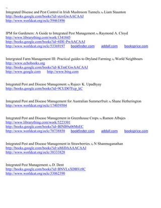~
Integrated Disease and Pest Control in Irish Mushroom Tunnels; by Liam Staunton
http://books.google.com/books?id=stzvGwAACAAJ
http://www.worldcat.org/oclc/59461896


IPM for Gardeners: A Guide to Integrated Pest Management; by Raymond A. Cloyd
http://www.librarything.com/work/1341845
http://books.google.com/books?id=6DE-PwAACAAJ
http://www.worldcat.org/oclc/53369197     bookfinder.com      addall.com   booksprice.com


Intergrated Farm Management III: Practical guides to Dryland Farming; by World Neighbours
http://www.echobooks.org
http://books.google.com/books?id=KTmCGwAACAAJ
http://www.google.com     http://www.bing.com


Integrated Pest and Disease Management; by Rajeev K. Upadhyay
http://books.google.com/books?id=9CUD07Fcp_kC


Integrated Pest and Disease Management for Australian Summerfruit; by Shane Hetherington
http://www.worldcat.org/oclc/174039504


Integrated Pest and Disease Management in Greenhouse Crops; by Ramon Albajes
http://www.librarything.com/work/5223301
http://books.google.com/books?id=BINB9u06MsEC
http://www.worldcat.org/oclc/70738858     bookfinder.com     addall.com    booksprice.com


Integrated Pest and Disease Management in Strawberries; by N Shanmuganathan
http://books.google.com/books?id=aMiDAAAACAAJ
http://www.worldcat.org/oclc/38333828


Integrated Pest Management; by D. Dent
http://books.google.com/books?id=BNVLxXDBVr8C
http://www.worldcat.org/oclc/33062390
 