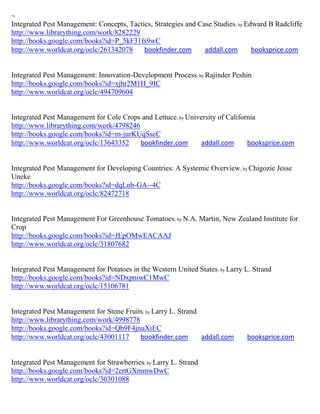 ~
Integrated Pest Management: Concepts, Tactics, Strategies and Case Studies; by Edward B Radcliffe
http://www.librarything.com/work/8282229
http://books.google.com/books?id=P_5kF31fs9wC
http://www.worldcat.org/oclc/261342078     bookfinder.com       addall.com       booksprice.com


Integrated Pest Management: Innovation-Development Process; by Rajinder Peshin
http://books.google.com/books?id=xjhr2M1H_9IC
http://www.worldcat.org/oclc/494709604


Integrated Pest Management for Cole Crops and Lettuce; by University of California
http://www.librarything.com/work/4798246
http://books.google.com/books?id=m-jurKUqSscC
http://www.worldcat.org/oclc/13643352    bookfinder.com       addall.com       booksprice.com


Integrated Pest Management for Developing Countries: A Systemic Overview; by Chigozie Jesse
Uneke
http://books.google.com/books?id=dqLnb-GA--4C
http://www.worldcat.org/oclc/82472718


Integrated Pest Management For Greenhouse Tomatoes; by N.A. Martin, New Zealand Institute for
Crop
http://books.google.com/books?id=JEpOMwEACAAJ
http://www.worldcat.org/oclc/31807682


Integrated Pest Management for Potatoes in the Western United States; by Larry L. Strand
http://books.google.com/books?id=NDxpniwC1MwC
http://www.worldcat.org/oclc/15106781


Integrated Pest Management for Stone Fruits; by Larry L. Strand
http://www.librarything.com/work/4998778
http://books.google.com/books?id=Qb9F4jnuXiEC
http://www.worldcat.org/oclc/43001117     bookfinder.com        addall.com     booksprice.com


Integrated Pest Management for Strawberries; by Larry L. Strand
http://books.google.com/books?id=2ertGXmmwDwC
http://www.worldcat.org/oclc/30301088
 