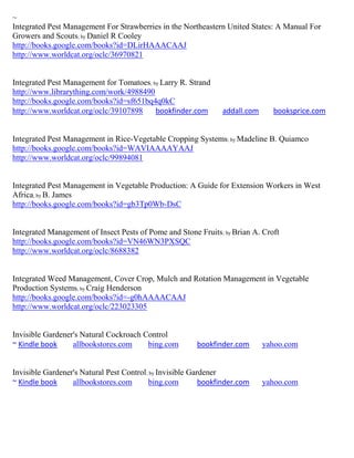 ~
Integrated Pest Management For Strawberries in the Northeastern United States: A Manual For
Growers and Scouts; by Daniel R Cooley
http://books.google.com/books?id=DLirHAAACAAJ
http://www.worldcat.org/oclc/36970821


Integrated Pest Management for Tomatoes; by Larry R. Strand
http://www.librarything.com/work/4988490
http://books.google.com/books?id=sf651bq4q0kC
http://www.worldcat.org/oclc/39107898     bookfinder.com        addall.com      booksprice.com


Integrated Pest Management in Rice-Vegetable Cropping Systems; by Madeline B. Quiamco
http://books.google.com/books?id=WAVIAAAAYAAJ
http://www.worldcat.org/oclc/99894081


Integrated Pest Management in Vegetable Production: A Guide for Extension Workers in West
Africa; by B. James
http://books.google.com/books?id=gb3Tp0Wb-DsC


Integrated Management of Insect Pests of Pome and Stone Fruits ; by Brian A. Croft
http://books.google.com/books?id=VN46WN3PXSQC
http://www.worldcat.org/oclc/8688382


Integrated Weed Management, Cover Crop, Mulch and Rotation Management in Vegetable
Production Systems; by Craig Henderson
http://books.google.com/books?id=-g0hAAAACAAJ
http://www.worldcat.org/oclc/223023305


Invisible Gardener's Natural Cockroach Control
~ Kindle book     allbookstores.com     bing.com        bookfinder.com       yahoo.com


Invisible Gardener's Natural Pest Control; by Invisible Gardener
~ Kindle book     allbookstores.com       bing.com         bookfinder.com    yahoo.com
 