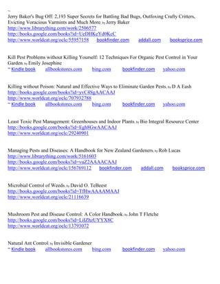 ~
Jerry Baker's Bug Off: 2,193 Super Secrets for Battling Bad Bugs, Outfoxing Crafty Critters,
Evicting Voracious Varmints and Much More; by Jerry Baker
http://www.librarything.com/work/2506577
http://books.google.com/books?id=UeDHKeYd0KcC
http://www.worldcat.org/oclc/55957158       bookfinder.com     addall.com     booksprice.com


Kill Pest Problems without Killing Yourself: 12 Techniques For Organic Pest Control in Your
Garden; by Emily Josephine
~ Kindle book      allbookstores.com    bing.com       bookfinder.com     yahoo.com


Killing without Poison: Natural and Effective Ways to Eliminate Garden Pests; by D A Eash
http://books.google.com/books?id=yvC4SgAACAAJ
http://www.worldcat.org/oclc/707932788
~ Kindle book     allbookstores.com      bing.com      bookfinder.com     yahoo.com


Least Toxic Pest Management: Greenhouses and Indoor Plants; by Bio Integral Resource Center
http://books.google.com/books?id=Egh8GwAACAAJ
http://www.worldcat.org/oclc/29240901


Managing Pests and Diseases: A Handbook for New Zealand Gardeners; by Rob Lucas
http://www.librarything.com/work/5161603
http://books.google.com/books?id=vuZ2AAAACAAJ
http://www.worldcat.org/oclc/156769112   bookfinder.com    addall.com      booksprice.com


Microbial Control of Weeds; by David O. TeBeest
http://books.google.com/books?id=TfHwAAAAMAAJ
http://www.worldcat.org/oclc/21116639


Mushroom Pest and Disease Control: A Color Handbook; by John T Fletche
http://books.google.com/books?id=LiIZhzUYYX8C
http://www.worldcat.org/oclc/13793072


Natural Ant Control; by Invisible Gardener
~ Kindle book    allbookstores.com         bing.com    bookfinder.com      yahoo.com
 