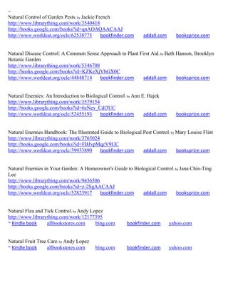 ~
Natural Control of Garden Pests; by Jackie French
http://www.librarything.com/work/3540418
http://books.google.com/books?id=qnAOAQAACAAJ
http://www.worldcat.org/oclc/62538775        bookfinder.com     addall.com     booksprice.com


Natural Disease Control: A Common Sense Approach to Plant First Aid; by Beth Hanson, Brooklyn
Botanic Garden
http://www.librarything.com/work/5346708
http://books.google.com/books?id=KZKeXjVbGX0C
http://www.worldcat.org/oclc/44848714    bookfinder.com     addall.com       booksprice.com


Natural Enemies: An Introduction to Biological Control; by Ann E. Hajek
http://www.librarything.com/work/3579154
http://books.google.com/books?id=6zNey_Cdl3UC
http://www.worldcat.org/oclc/52455193     bookfinder.com        addall.com     booksprice.com


Natural Enemies Handbook: The Illustrated Guide to Biological Pest Control ; by Mary Louise Flint
http://www.librarything.com/work/3765024
http://books.google.com/books?id=FBJvpMqcV9UC
http://www.worldcat.org/oclc/39933890     bookfinder.com      addall.com        booksprice.com


Natural Enemies in Your Garden: A Homeowner's Guide to Biological Control ; by Jana Chin-Ting
Lee
http://www.librarything.com/work/9436306
http://books.google.com/books?id=z-2SgAACAAJ
http://www.worldcat.org/oclc/52823917    bookfinder.com    addall.com        booksprice.com


Natural Flea and Tick Control; by Andy Lopez
http://www.librarything.com/work/12177395
~ Kindle book     allbookstores.com      bing.com       bookfinder.com       yahoo.com


Natural Fruit Tree Care; by Andy Lopez
~ Kindle book      allbookstores.com     bing.com       bookfinder.com       yahoo.com
 