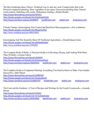 ~
The Best Gardening Ideas I Know: Foolproof way to start any seed, Compost piles that work,
Practical companion planting, More vegetables in less space, Succession planting chart, Natural
weed controls, Mulching with weeds, Midsummer feeding; by Robert Rodale
http://www.librarything.com/work/767913
http://books.google.com/books?id=H3esPwAACAAJ
http://www.worldcat.org/oclc/6449670      bookfinder.com        addall.com      booksprice.com


Climate Change, Intercropping, Pest Control and Beneficial Microorganisms; by Eric Lichtfouse
http://books.google.com/books?id=RNsyKTwTfgY
http://www.worldcat.org/oclc/489218897


Intercropping And The Scientific Basis Of Traditional Agriculture; by Donald Quayle Innis
http://books.google.com/books?id=pPk4AQAAIAAJ
http://www.worldcat.org/oclc/37454497


The Complete Book of Herbs: A Practical Guide to Cultivating, Drying, and Cooking With More
Than 50 Herbs; by Emma Callery
http://www.librarything.com/work/1420424
http://books.google.com/books?id=GehUsea2PqcC
http://www.worldcat.org/oclc/30264455     bookfinder.com       addall.com     booksprice.com


The Complete Guide to Companion Planting: Everything You Need to Know to Make Your Garden
Successful; by Dale Mayer
http://www.librarything.com/work/10080769
http://books.google.com/books?id=32xpkvpXyvIC
http://www.worldcat.org/oclc/316834155     bookfinder.com    addall.com    booksprice.com


The Cook and the Gardener: A Year of Recipes and Writings for the French Countryside; by Amanda
Hesser
http://www.librarything.com/work/150161
http://books.google.com/books?id=7mYoAAAACAAJ
http://www.worldcat.org/oclc/40354856     bookfinder.com       addall.com    booksprice.com
 