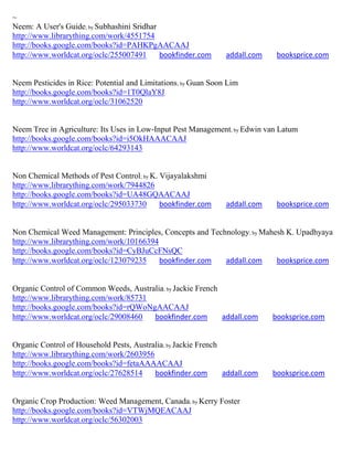 ~
Neem: A User's Guide; by Subhashini Sridhar
http://www.librarything.com/work/4551754
http://books.google.com/books?id=PAHKPgAACAAJ
http://www.worldcat.org/oclc/255007491      bookfinder.com      addall.com    booksprice.com


Neem Pesticides in Rice: Potential and Limitations; by Guan Soon Lim
http://books.google.com/books?id=1T0QlaY8J
http://www.worldcat.org/oclc/31062520


Neem Tree in Agriculture: Its Uses in Low-Input Pest Management; by Edwin van Latum
http://books.google.com/books?id=i5OkHAAACAAJ
http://www.worldcat.org/oclc/64293143


Non Chemical Methods of Pest Control; by K. Vijayalakshmi
http://www.librarything.com/work/7944826
http://books.google.com/books?id=UA48GQAACAAJ
http://www.worldcat.org/oclc/295033730      bookfinder.com      addall.com    booksprice.com


Non Chemical Weed Management: Principles, Concepts and Technology; by Mahesh K. Upadhyaya
http://www.librarything.com/work/10166394
http://books.google.com/books?id=CyBJuCcFNsQC
http://www.worldcat.org/oclc/123079235    bookfinder.com   addall.com     booksprice.com


Organic Control of Common Weeds, Australia; by Jackie French
http://www.librarything.com/work/85731
http://books.google.com/books?id=rQWoNgAACAAJ
http://www.worldcat.org/oclc/29008460  bookfinder.com        addall.com      booksprice.com


Organic Control of Household Pests, Australia; by Jackie French
http://www.librarything.com/work/2603956
http://books.google.com/books?id=fetaAAAACAAJ
http://www.worldcat.org/oclc/27628514     bookfinder.com        addall.com   booksprice.com


Organic Crop Production: Weed Management, Canada; by Kerry Foster
http://books.google.com/books?id=VTWjMQEACAAJ
http://www.worldcat.org/oclc/56302003
 