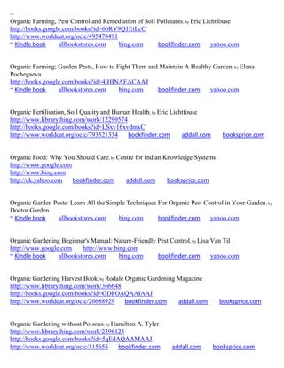 ~
Organic Farming, Pest Control and Remediation of Soil Pollutants; by Eric Lichtfouse
http://books.google.com/books?id=66RV9Q1EtLcC
http://www.worldcat.org/oclc/495478491
~ Kindle book     allbookstores.com    bing.com       bookfinder.com         yahoo.com


Organic Farming; Garden Pests, How to Fight Them and Maintain A Healthy Garden ; by Elena
Pochegaeva
http://books.google.com/books?id=4lHINAEACAAJ
~ Kindle book     allbookstores.com    bing.com     bookfinder.com     yahoo.com


Organic Fertilisation, Soil Quality and Human Health; by Eric Lichtfouse
http://www.librarything.com/work/12299574
http://books.google.com/books?id=LSxv16xvdmkC
http://www.worldcat.org/oclc/793521334      bookfinder.com        addall.com      booksprice.com


Organic Food: Why You Should Care; by Centre for Indian Knowledge Systems
http://www.google.com
http://www.bing.com
http://uk.yahoo.com   bookfinder.com     addall.com      booksprice.com


Organic Garden Pests: Learn All the Simple Techniques For Organic Pest Control in Your Garden ; by
Doctor Garden
~ Kindle book    allbookstores.com      bing.com      bookfinder.com     yahoo.com


Organic Gardening Beginner's Manual: Nature-Friendly Pest Control; by Lisa Van Til
http://www.google.com     http://www.bing.com
~ Kindle book    allbookstores.com     bing.com      bookfinder.com        yahoo.com


Organic Gardening Harvest Book; by Rodale Organic Gardening Magazine
http://www.librarything.com/work/366648
http://books.google.com/books?id=GDFOAQAAIAAJ
http://www.worldcat.org/oclc/26688929     bookfinder.com    addall.com           booksprice.com


Organic Gardening without Poisons; by Hamilton A. Tyler
http://www.librarything.com/work/2396125
http://books.google.com/books?id=5qEdAQAAMAAJ
http://www.worldcat.org/oclc/115658     bookfinder.com       addall.com        booksprice.com
 