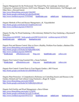 ~
Organic Management for the Professional: The Natural Way for Landscape Architects and
Contractors, Commercial Growers, Golf Course Managers, Park Administrators, Turf Managers, and
Other Stew; by Howard Garrett
http://www.librarything.com/work/12661085
http://books.google.com/books?id=qfm3JyefEIMC
http://www.worldcat.org/oclc/757935842     bookfinder.com     addall.com    booksprice.com


Organic Methods of Pest and Disease Management; by K. Vijayalakshmi
http://books.google.com/books?id=5rwkPAAACAAJ
http://www.worldcat.org/oclc/271823772


Organic No Dig, No Weed Gardening: A Revolutionary Method For Easy Gardening; by Raymond P
Poincelot
librarything.com/4692899 books.google.com/jNR7AAAACAAJ worldcat.org/oclc/16756235
bookfinder.com      addall.com     booksprice.com


Organic Pest and Disease Control: How to Grow a Healthy, Problem-Free Garden; by Barbara Ellis
http://www.librarything.com/work/4630091
http://books.google.com/books?id=KhksOlkC028C
http://www.worldcat.org/oclc/34564792
~ Kindle book     allbookstores.com     bing.com     bookfinder.com    yahoo.com


Organic Pest Control Using Essential Oils; by Susan Fairbairn
~ Kindle book    allbookstores.com       bing.com        bookfinder.com       yahoo.com


Organic Pest Control: Control Pests in Your Organic Garden; by Bill Vincent
http://books.google.com/books?id=eD2NMAEACAAJ


Organic Plant Protection: A Comprehensive Reference on Controlling Insects and Diseases in the
Garden, Orchard and Yard without Using Chemicals; by Roger B. Yepsen
http://www.librarything.com/work/326820
http://books.google.com/books?id=Gd8nAQAAMAAJ


Organic Soil-Fertility and Weed Management; by Steve Gilman
http://www.librarything.com/work/11138592
http://books.google.com/books?id=ty2LTvx4EuIC
http://www.worldcat.org/oclc/676727213    bookfinder.com         addall.com      booksprice.com
 