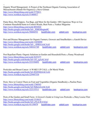 ~
Organic Weed Management: A Project of the Northeast Organic Farming Association of
Massachusetts (Hands-On Organics); by Steve Gilman
http://www.librarything.com/work/3770411
http://www.worldcat.org/oclc/51460417


Panty Hose, Hot Peppers, Tea Bags, and More for the Garden: 1001 Ingenious Ways to Use
Common Household Items to Control Weeds, Beat Pests ; by Yankee Magazine
http://www.librarything.com/work/4052024
http://books.google.com/books?id=_XMGMstgtm8C
http://www.worldcat.org/oclc/58604552    bookfinder.com      addall.com     booksprice.com


Pest and Disease Management for Organic Farmers, Growers and Smallholders; by Gareth Davies
http://www.librarything.com/work/11858090
http://books.google.com/books?id=_-SNRAAACAAJ
http://www.worldcat.org/oclc/540161749    bookfinder.com     addall.com      booksprice.com


Pest Repellent Plants: Organic Solutions to Garden and Household Pests; by Penny Woodward
http://www.librarything.com/work/3635277
http://books.google.com/books?id=1J5_ygAACAAJ
http://www.worldcat.org/oclc/222194492       bookfinder.com    addall.com       booksprice.com


Pesticides and Breast Cancer: A WAKE UP CALL; by Dr Meriel Watts
http://books.google.com/books?id=JF6NNQAACAAJ
http://www.worldcat.org/oclc/229447336


Pests: How to Control Them on Fruit and Vegetables (Organic Handbook); by Pauline Pears
http://www.librarything.com/work/1740543
http://books.google.com/books?id=9QJaAAAACAAJ
http://www.worldcat.org/oclc/222135311    bookfinder.com      addall.com      booksprice.com


Pests of the Garden and Small Farm: A Grower's Guide to Using Less Pesticide ; by Mary Louise Flint
http://www.librarything.com/work/1518615
http://books.google.com/books?id=yJYyL9CC82sC
http://www.worldcat.org/oclc/41158879    bookfinder.com      addall.com        booksprice.com
 