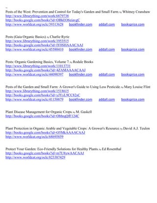 ~
Pests of the West: Prevention and Control for Today's Garden and Small Farm; by Whitney Cranshaw
http://www.librarything.com/work/6879738
http://books.google.com/books?id=OBkEO6eiavgC
http://www.worldcat.org/oclc/39313628       bookfinder.com     addall.com     booksprice.com


Pests (Gaia Organic Basics); by Charlie Ryrie
http://www.librarything.com/work/1953515
http://books.google.com/books?id=lY0SHAAACAAJ
http://www.worldcat.org/oclc/45580410        bookfinder.com    addall.com         booksprice.com


Pests: Organic Gardening Basics, Volume 7; by Rodale Books
http://www.librarything.com/work/11013731
http://books.google.com/books?id=4ZAMAAAACAAJ
http://www.worldcat.org/oclc/44090397    bookfinder.com        addall.com         booksprice.com


Pests of the Garden and Small Farm: A Grower's Guide to Using Less Pesticide ; by Mary Louise Flint
http://www.librarything.com/work/1518615
http://books.google.com/books?id=yJYyL9CC82sC
http://www.worldcat.org/oclc/41158879    bookfinder.com      addall.com        booksprice.com


Plant Disease Management for Organic Crops; by M. Gaskell
http://books.google.com/books?id=ObbrqQfF124C


Plant Protection in Organic Arable and Vegetable Crops: A Grower's Resource; by David A.J. Teulon
http://books.google.com/books?id=O5MkAAAACAAJ
http://www.worldcat.org/oclc/68695859


Protect Your Garden: Eco-Friendly Solutions for Healthy Plants; by Ed Rosenthal
http://books.google.com/books?id=m7U8ywAACAAJ
http://www.worldcat.org/oclc/823387429
 