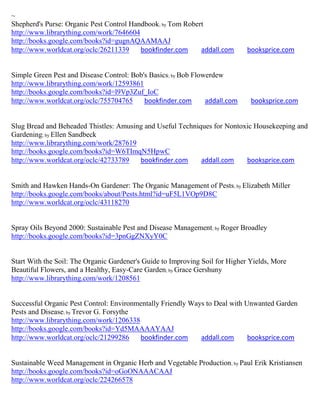 ~
Shepherd's Purse: Organic Pest Control Handbook; by Tom Robert
http://www.librarything.com/work/7646604
http://books.google.com/books?id=gugnAQAAMAAJ
http://www.worldcat.org/oclc/26211339     bookfinder.com     addall.com       booksprice.com


Simple Green Pest and Disease Control: Bob's Basics; by Bob Flowerdew
http://www.librarything.com/work/12593861
http://books.google.com/books?id=l9Vp3Zuf_IoC
http://www.worldcat.org/oclc/755704765     bookfinder.com       addall.com     booksprice.com


Slug Bread and Beheaded Thistles: Amusing and Useful Techniques for Nontoxic Housekeeping and
Gardening; by Ellen Sandbeck
http://www.librarything.com/work/287619
http://books.google.com/books?id=W6TImqN5HpwC
http://www.worldcat.org/oclc/42733789   bookfinder.com      addall.com    booksprice.com


Smith and Hawken Hands-On Gardener: The Organic Management of Pests; by Elizabeth Miller
http://books.google.com/books/about/Pests.html?id=uF5L1VOp9D8C
http://www.worldcat.org/oclc/43118270


Spray Oils Beyond 2000: Sustainable Pest and Disease Management; by Roger Broadley
http://books.google.com/books?id=3pnGgZNXyY0C


Start With the Soil: The Organic Gardener's Guide to Improving Soil for Higher Yields, More
Beautiful Flowers, and a Healthy, Easy-Care Garden; by Grace Gershuny
http://www.librarything.com/work/1208561


Successful Organic Pest Control: Environmentally Friendly Ways to Deal with Unwanted Garden
Pests and Disease; by Trevor G. Forsythe
http://www.librarything.com/work/1206338
http://books.google.com/books?id=Yd5MAAAAYAAJ
http://www.worldcat.org/oclc/21299286    bookfinder.com      addall.com      booksprice.com


Sustainable Weed Management in Organic Herb and Vegetable Production; by Paul Erik Kristiansen
http://books.google.com/books?id=oGoONAAACAAJ
http://www.worldcat.org/oclc/224266578
 
