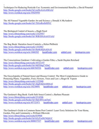 ~
Techniques For Reducing Pesticide Use: Economic and Environmental Benefits; by David Pimentel
http://books.google.com/books?id=nxDxAAAAMAAJ
http://www.worldcat.org/oclc/35029593


The All Natural Vegetable Garden Art and Science; by Donald A McAndrew
http://books.google.com/books?id=7EGxRwlhJDYC


The Biological Control of Insects; by Hugh Nicol
http://www.librarything.com/work/13325957
http://books.google.com/books?id=WB1DAAAAYAAJ


The Bug Book: Harmless Insect Controls; by Helen Philbrick
http://www.librarything.com/work/1352963
http://books.google.com/books?id=He46AQAAIAAJ
http://www.worldcat.org/oclc/1068202     bookfinder.com      addall.com      booksprice.com


The Conscientious Gardener: Cultivating a Garden Ethic; by Sarah Hayden Reichard
http://www.librarything.com/work/10721197
http://books.google.com/books?id=9d55ibqCVDsC
http://www.worldcat.org/oclc/606760526     bookfinder.com        addall.com    booksprice.com


The Encyclopedia of Natural Insect and Disease Control: The Most Comprehensive Guide to
Protecting Plants, Vegetables, Fruit, Flowers, Trees and Law; by Roger B. Yepsen
http://www.librarything.com/work/1122940
http://books.google.com/books?id=zbgSAQAAMAAJ
http://www.worldcat.org/oclc/10230091       bookfinder.com        addall.com    booksprice.com


The Gardener's Bug Book: Earth-Safe Insect Control; by Barbara Pleasant
http://www.librarything.com/work/2214306
http://books.google.com/books?id=DaUHYivaCbcC
http://www.worldcat.org/oclc/45732471    bookfinder.com        addall.com     booksprice.com


The Gardener's Guide to Common-Sense Pest Control: Least-Toxic Solutions for Your Home,
Garden, Pets and Community; by William Olkowski
http://www.librarything.com/work/819968
http://books.google.com/books?id=b3yYwDUNQiUC
http://www.worldcat.org/oclc/800037527    bookfinder.com    addall.com       booksprice.com
 