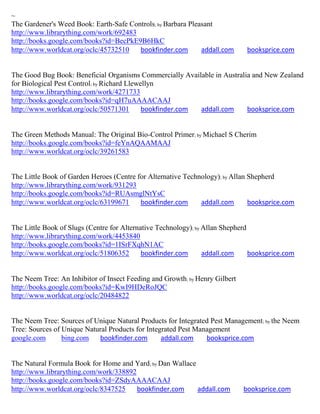 ~
The Gardener's Weed Book: Earth-Safe Controls; by Barbara Pleasant
http://www.librarything.com/work/692483
http://books.google.com/books?id=BecPkE9B6HkC
http://www.worldcat.org/oclc/45732510   bookfinder.com        addall.com      booksprice.com


The Good Bug Book: Beneficial Organisms Commercially Available in Australia and New Zealand
for Biological Pest Control; by Richard Llewellyn
http://www.librarything.com/work/4271733
http://books.google.com/books?id=qH7uAAAACAAJ
http://www.worldcat.org/oclc/50571301        bookfinder.com addall.com    booksprice.com


The Green Methods Manual: The Original Bio-Control Primer; by Michael S Cherim
http://books.google.com/books?id=feYnAQAAMAAJ
http://www.worldcat.org/oclc/39261583


The Little Book of Garden Heroes (Centre for Alternative Technology); by Allan Shepherd
http://www.librarything.com/work/931293
http://books.google.com/books?id=RUAsmglNtYsC
http://www.worldcat.org/oclc/63199671     bookfinder.com      addall.com       booksprice.com


The Little Book of Slugs (Centre for Alternative Technology); by Allan Shepherd
http://www.librarything.com/work/4453840
http://books.google.com/books?id=1ISrFXqhN1AC
http://www.worldcat.org/oclc/51806352       bookfinder.com       addall.com     booksprice.com


The Neem Tree: An Inhibitor of Insect Feeding and Growth; by Henry Gilbert
http://books.google.com/books?id=KwI9HDeRoJQC
http://www.worldcat.org/oclc/20484822


The Neem Tree: Sources of Unique Natural Products for Integrated Pest Management; by the Neem
Tree: Sources of Unique Natural Products for Integrated Pest Management
google.com       bing.com   bookfinder.com        addall.com    booksprice.com


The Natural Formula Book for Home and Yard; by Dan Wallace
http://www.librarything.com/work/338892
http://books.google.com/books?id=ZSdyAAAACAAJ
http://www.worldcat.org/oclc/8347525    bookfinder.com     addall.com        booksprice.com
 