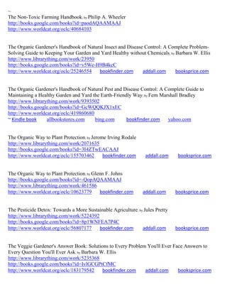 ~
The Non-Toxic Farming Handbook; by Philip A. Wheeler
http://books.google.com/books?id=paodAQAAMAAJ
http://www.worldcat.org/oclc/40684103


The Organic Gardener's Handbook of Natural Insect and Disease Control: A Complete Problem-
Solving Guide to Keeping Your Garden and Yard Healthy without Chemicals ; by Barbara W. Ellis
http://www.librarything.com/work/23950
http://books.google.com/books?id=v5We-H9B4kcC
http://www.worldcat.org/oclc/25246554   bookfinder.com       addall.com      booksprice.com


The Organic Gardener's Handbook of Natural Pest and Disease Control: A Complete Guide to
Maintaining a Healthy Garden and Yard the Earth-Friendly Way; by Fern Marshall Bradley
http://www.librarything.com/work/9393502
http://books.google.com/books?id=GcWQQKJX1xEC
http://www.worldcat.org/oclc/419860680
~ Kindle book     allbookstores.com    bing.com       bookfinder.com     yahoo.com


The Organic Way to Plant Protection; by Jerome Irving Rodale
http://www.librarything.com/work/2071635
http://books.google.com/books?id=3I4ZTwEACAAJ
http://www.worldcat.org/oclc/155703462       bookfinder.com      addall.com     booksprice.com


The Organic Way to Plant Protection; by Glenn F. Johns
http://books.google.com/books?id=-QopAQAAMAAJ
http://www.librarything.com/work/461586
http://www.worldcat.org/oclc/10623779      bookfinder.com       addall.com     booksprice.com


The Pesticide Detox: Towards a More Sustainable Agriculture; by Jules Pretty
http://www.librarything.com/work/5224392
http://books.google.com/books?id=8p1WNFEA7P4C
http://www.worldcat.org/oclc/56807177    bookfinder.com        addall.com      booksprice.com


The Veggie Gardener's Answer Book: Solutions to Every Problem You'll Ever Face Answers to
Every Question You'll Ever Ask; by Barbara W. Ellis
http://www.librarything.com/work/5235368
http://books.google.com/books?id=IvlGCGPtCfMC
http://www.worldcat.org/oclc/183179542      bookfinder.com   addall.com     booksprice.com
 
