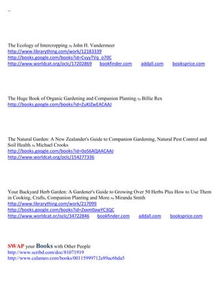 ~




The Ecology of Intercropping; by John H. Vandermeer
http://www.librarything.com/work/12183339
http://books.google.com/books?id=CvyyTVq_o70C
http://www.worldcat.org/oclc/17202869        bookfinder.com   addall.com    booksprice.com




The Huge Book of Organic Gardening and Companion Planting; by Billie Rex
http://books.google.com/books?id=ZuKIZwEACAAJ




The Natural Garden: A New Zealander's Guide to Companion Gardening, Natural Pest Control and
Soil Health; by Michael Crooks
http://books.google.com/books?id=0oS6AQAACAAJ
http://www.worldcat.org/oclc/154277336




Your Backyard Herb Garden: A Gardener's Guide to Growing Over 50 Herbs Plus How to Use Them
in Cooking, Crafts, Companion Planting and More; by Miranda Smith
http://www.librarything.com/work/217099
http://books.google.com/books?id=Zxxm0awYC3QC
http://www.worldcat.or/oclc/34722846      bookfinder.com      addall.com  booksprice.com




SWAP your Books with Other People
http://www.scribd.com/doc/81071919
http://www.calameo.com/books/00115999712e89ac6bda5
 