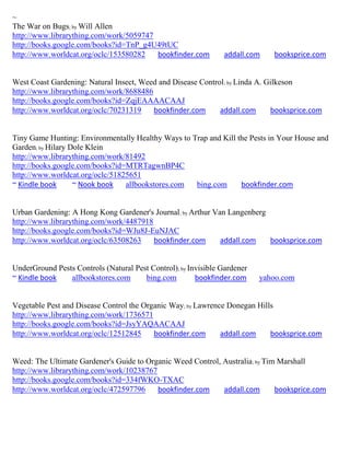 ~
The War on Bugs; by Will Allen
http://www.librarything.com/work/5059747
http://books.google.com/books?id=TnP_g4U49tUC
http://www.worldcat.org/oclc/153580282   bookfinder.com         addall.com    booksprice.com


West Coast Gardening: Natural Insect, Weed and Disease Control; by Linda A. Gilkeson
http://www.librarything.com/work/8688486
http://books.google.com/books?id=ZqjEAAAACAAJ
http://www.worldcat.org/oclc/70231319    bookfinder.com      addall.com      booksprice.com


Tiny Game Hunting: Environmentally Healthy Ways to Trap and Kill the Pests in Your House and
Garden; by Hilary Dole Klein
http://www.librarything.com/work/81492
http://books.google.com/books?id=MTRTagwnBP4C
http://www.worldcat.org/oclc/51825651
~ Kindle book      ~ Nook book   allbookstores.com  bing.com      bookfinder.com


Urban Gardening: A Hong Kong Gardener's Journal; by Arthur Van Langenberg
http://www.librarything.com/work/4487918
http://books.google.com/books?id=WJu8J-EuNJAC
http://www.worldcat.org/oclc/63508263    bookfinder.com      addall.com   booksprice.com


UnderGround Pests Controls (Natural Pest Control); by Invisible Gardener
~ Kindle book   allbookstores.com      bing.com         bookfinder.com     yahoo.com


Vegetable Pest and Disease Control the Organic Way; by Lawrence Donegan Hills
http://www.librarything.com/work/1736571
http://books.google.com/books?id=JsyYAQAACAAJ
http://www.worldcat.org/oclc/12512845     bookfinder.com      addall.com    booksprice.com


Weed: The Ultimate Gardener's Guide to Organic Weed Control, Australia; by Tim Marshall
http://www.librarything.com/work/10238767
http://books.google.com/books?id=334fWKO-TXAC
http://www.worldcat.org/oclc/472597796    bookfinder.com     addall.com       booksprice.com
 