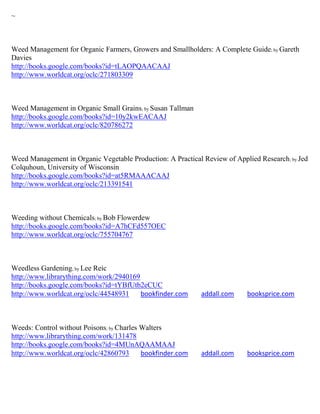 ~



Weed Management for Organic Farmers, Growers and Smallholders: A Complete Guide; by Gareth
Davies
http://books.google.com/books?id=tLAOPQAACAAJ
http://www.worldcat.org/oclc/271803309



Weed Management in Organic Small Grains; by Susan Tallman
http://books.google.com/books?id=10y2kwEACAAJ
http://www.worldcat.org/oclc/820786272



Weed Management in Organic Vegetable Production: A Practical Review of Applied Research; by Jed
Colquhoun, University of Wisconsin
http://books.google.com/books?id=at5RMAAACAAJ
http://www.worldcat.org/oclc/213391541



Weeding without Chemicals; by Bob Flowerdew
http://books.google.com/books?id=A7hCFd557OEC
http://www.worldcat.org/oclc/755704767



Weedless Gardening; by Lee Reic
http://www.librarything.com/work/2940169
http://books.google.com/books?id=tYBfUtb2eCUC
http://www.worldcat.org/oclc/44548931    bookfinder.com     addall.com     booksprice.com



Weeds: Control without Poisons; by Charles Walters
http://www.librarything.com/work/131478
http://books.google.com/books?id=4MUnAQAAMAAJ
http://www.worldcat.org/oclc/42860793      bookfinder.com   addall.com     booksprice.com
 