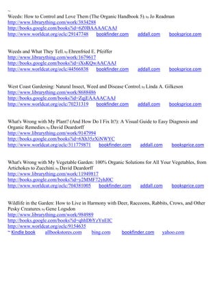 ~
Weeds: How to Control and Love Them (The Organic Handbook 5); by Jo Readman
http://www.librarything.com/work/3834288
http://books.google.com/books?id=6Z0BAAAACAAJ
http://www.worldcat.org/oclc/29147748    bookfinder.com  addall.com      booksprice.com


Weeds and What They Tell; by Ehrenfried E. Pfeiffer
http://www.librarything.com/work/1679617
http://books.google.com/books?id=iXsKQwAACAAJ
http://www.worldcat.org/oclc/44566838      bookfinder.com    addall.com     booksprice.com


West Coast Gardening: Natural Insect, Weed and Disease Control; by Linda A. Gilkeson
http://www.librarything.com/work/8688486
http://books.google.com/books?id=ZqjEAAAACAAJ
http://www.worldcat.org/oclc/70231319    bookfinder.com      addall.com      booksprice.com


What's Wrong with My Plant? (And How Do I Fix It?): A Visual Guide to Easy Diagnosis and
Organic Remedies; by David Deardorff
http://www.librarything.com/work/9147994
http://books.google.com/books?id=6Xh35zXiNWYC
http://www.worldcat.org/oclc/311779871   bookfinder.com      addall.com     booksprice.com


What's Wrong with My Vegetable Garden: 100% Organic Solutions for All Your Vegetables, from
Artichokes to Zucchini; by David Deardorff
http://www.librarything.com/work/11949817
http://books.google.com/books?id=y2MMF72yhJ0C
http://www.worldcat.org/oclc/704381005     bookfinder.com  addall.com      booksprice.com


Wildlife in the Garden: How to Live in Harmony with Deer, Raccoons, Rabbits, Crows, and Other
Pesky Creatures; by Gene Logsdon
http://www.librarything.com/work/984989
http://books.google.com/books?id=qhhDbYzYnEIC
http://www.worldcat.org/oclc/9154635
~ Kindle book      allbookstores.com    bing.com     bookfinder.com     yahoo.com
 