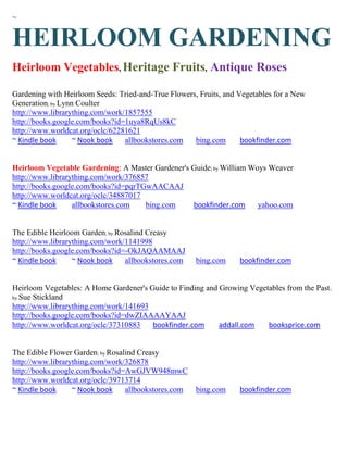 ~


HEIRLOOM GARDENING
Heirloom Vegetables, Heritage Fruits, Antique Roses

Gardening with Heirloom Seeds: Tried-and-True Flowers, Fruits, and Vegetables for a New
Generation; by Lynn Coulter
http://www.librarything.com/work/1857555
http://books.google.com/books?id=1uya8RqUs8kC
http://www.worldcat.org/oclc/62281621
~ Kindle book      ~ Nook book   allbookstores.com   bing.com       bookfinder.com


Heirloom Vegetable Gardening: A Master Gardener's Guide; by William Woys Weaver
http://www.librarything.com/work/376857
http://books.google.com/books?id=pqrTGwAACAAJ
http://www.worldcat.org/oclc/34887017
~ Kindle book     allbookstores.com   bing.com    bookfinder.com      yahoo.com


The Edible Heirloom Garden; by Rosalind Creasy
http://www.librarything.com/work/1141998
http://books.google.com/books?id=-OkJAQAAMAAJ
~ Kindle book     ~ Nook book    allbookstores.com    bing.com     bookfinder.com


Heirloom Vegetables: A Home Gardener's Guide to Finding and Growing Vegetables from the Past ;
by Sue Stickland
http://www.librarything.com/work/141693
http://books.google.com/books?id=dwZIAAAAYAAJ
http://www.worldcat.org/oclc/37310883   bookfinder.com      addall.com   booksprice.com


The Edible Flower Garden; by Rosalind Creasy
http://www.librarything.com/work/326878
http://books.google.com/books?id=AwGJVW948mwC
http://www.worldcat.org/oclc/39713714
~ Kindle book     ~ Nook book     allbookstores.com   bing.com     bookfinder.com
 