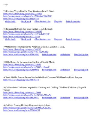 >{-}<


75 Exciting Vegetables For Your Garden; by Jack E. Staub
http://www.librarything.com/work/1358809
http://books.google.com/books?id=ZfSmSmC0WhMC
http://www.worldcat.org/oclc/56559168
~ Kindle book     ~ Nook book    allbookstores.com       bing.com   bookfinder.com


75 Remarkable Fruits For Your Garden; by Jack E. Staub
http://www.librarything.com/work/5343647
http://books.google.com/books?id=4NTKoIy2TcYC
http://www.worldcat.org/oclc/173218785
~ Kindle book     ~ Nook book    allbookstores.com     bing.com     bookfinder.com


100 Heirloom Tomatoes for the American Garden; by Carolyn J. Male,
http://www.librarything.com/work/748212
http://books.google.com/books?id=y4y_Fz2QLkIC
http://www.worldcat.org/oclc/40805462   bookfinder.com       addall.com    booksprice.com


100 Old Roses for the American Garden; by Clair G. Martin
http://www.librarything.com/work/289850
http://books.google.com/books?id=6jWGAvyBsvcC
http://www.worldcat.org/oclc/42690032      bookfinder.com     addall.com   booksprice.com


A Basic Middle Eastern Desert Survival Guide of Common Wild Foods ; by Linda Runyon
http://www.worldcat.org/oclc/48810358


A Celebration of Heirloom Vegetables: Growing and Cooking Old-Time Varieties; by Roger B.
Yepsen
http://www.librarything.com/work/176053
http://books.google.com/books?id=bi4NAQAAMAAJ
http://www.worldcat.org/oclc/38936671    bookfinder.com    addall.com     booksprice.com


A Guide to Pruning Heritage Roses; by Angela Adams
http://books.google.com/books?id=KJ7MPAAACAAJ
http://www.worldcat.org/oclc/222080253
 