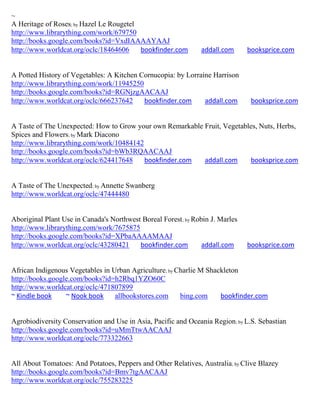 ~
A Heritage of Roses; by Hazel Le Rougetel
http://www.librarything.com/work/679750
http://books.google.com/books?id=VxdIAAAAYAAJ
http://www.worldcat.org/oclc/18464606     bookfinder.com        addall.com      booksprice.com


A Potted History of Vegetables: A Kitchen Cornucopia: by Lorraine Harrison
http://www.librarything.com/work/11945250
http://books.google.com/books?id=RGNjzgAACAAJ
http://www.worldcat.org/oclc/666237642     bookfinder.com      addall.com        booksprice.com


A Taste of The Unexpected: How to Grow your own Remarkable Fruit, Vegetables, Nuts, Herbs,
Spices and Flowers; by Mark Diacono
http://www.librarything.com/work/10484142
http://books.google.com/books?id=bWb3RQAACAAJ
http://www.worldcat.org/oclc/624417648    bookfinder.com   addall.com     booksprice.com


A Taste of The Unexpected; by Annette Swanberg
http://www.worldcat.org/oclc/47444480


Aboriginal Plant Use in Canada's Northwest Boreal Forest ; by Robin J. Marles
http://www.librarything.com/work/7675875
http://books.google.com/books?id=XPbaAAAAMAAJ
http://www.worldcat.org/oclc/43280421     bookfinder.com         addall.com     booksprice.com


African Indigenous Vegetables in Urban Agriculture; by Charlie M Shackleton
http://books.google.com/books?id=h2Rbq1YZO60C
http://www.worldcat.org/oclc/471807899
~ Kindle book     ~ Nook book     allbookstores.com     bing.com     bookfinder.com


Agrobiodiversity Conservation and Use in Asia, Pacific and Oceania Region; by L.S. Sebastian
http://books.google.com/books?id=uMmTtwAACAAJ
http://www.worldcat.org/oclc/773322663


All About Tomatoes: And Potatoes, Peppers and Other Relatives, Australia ; by Clive Blazey
http://books.google.com/books?id=Bmv7tgAACAAJ
http://www.worldcat.org/oclc/755283225
 