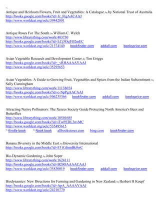 ~
Antique and Heirloom Flowers, Fruit and Vegetables: A Catalogue; by by National Trust of Australia
http://books.google.com/books?id=1r_FtgAACAAJ
http://www.worldcat.org/oclc/39442891


Antique Roses For The South; by William C. Welch
http://www.librarything.com/work/403730
http://books.google.com/books?id=LCj5OqTO2mEC
http://www.worldcat.org/oclc/21374140      bookfinder.com          addall.com   booksprice.com


Asian Vegetable Research and Development Center; by Tim Griggs
http://books.google.com/books?id=_vRHAAAAYAAJ
http://www.worldcat.org/oclc/35295653


Asian Vegetables: A Guide to Growing Fruit, Vegetables and Spices from the Indian Subcontinent; by
Sally Cunningham
http://www.librarything.com/work/11138654
http://books.google.com/books?id=c-NpPgAACAAJ
http://www.worldcat.org/oclc/506235366     bookfinder.com      addall.com     booksprice.com


Attracting Native Pollinators: The Xerces Society Guide Protecting North America's Bees and
Butterflies
http://www.librarything.com/work/10501685
http://books.google.com/books?id=iTwPEDL3nvMC
http://www.worldcat.org/oclc/535495615
~ Kindle book     ~ Nook book      allbookstores.com    bing.com     bookfinder.com


Banana Diversity in the Middle East; by Bioversity International
http://books.google.com/books?id=F31GfnmBk0wC

Bio-Dynamic Gardening; by John Soper
http://www.librarything.com/work/1624111
http://books.google.com/books?id=B20OAAAACAAJ
http://www.worldcat.org/oclc/35830019    bookfinder.com            addall.com   booksprice.com


Biodynamics: New Directions for Farming and Gardening in New Zealand; by Herbert H Koepf
http://books.google.com/books?id=ApA_AAAAYAAJ
http://www.worldcat.org/oclc/24210770
 