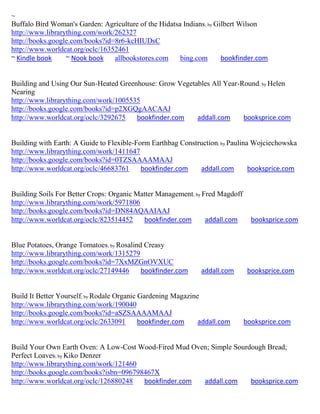 ~
Buffalo Bird Woman's Garden: Agriculture of the Hidatsa Indians; by Gilbert Wilson
http://www.librarything.com/work/262327
http://books.google.com/books?id=8r6-kcHIUDsC
http://www.worldcat.org/oclc/16352461
~ Kindle book     ~ Nook book    allbookstores.com     bing.com       bookfinder.com


Building and Using Our Sun-Heated Greenhouse: Grow Vegetables All Year-Round; by Helen
Nearing
http://www.librarything.com/work/1005535
http://books.google.com/books?id=p2XGQgAACAAJ
http://www.worldcat.org/oclc/3292675   bookfinder.com    addall.com     booksprice.com


Building with Earth: A Guide to Flexible-Form Earthbag Construction; by Paulina Wojciechowska
http://www.librarything.com/work/1411647
http://books.google.com/books?id=0TZSAAAAMAAJ
http://www.worldcat.org/oclc/46683761      bookfinder.com    addall.com        booksprice.com


Building Soils For Better Crops: Organic Matter Management; by Fred Magdoff
http://www.librarything.com/work/5971806
http://books.google.com/books?id=DN84AQAAIAAJ
http://www.worldcat.org/oclc/823514452     bookfinder.com       addall.com      booksprice.com


Blue Potatoes, Orange Tomatoes; by Rosalind Creasy
http://www.librarything.com/work/1315279
http://books.google.com/books?id=7XxMZGnOVXUC
http://www.worldcat.org/oclc/27149446      bookfinder.com     addall.com       booksprice.com


Build It Better Yourself; by Rodale Organic Gardening Magazine
http://www.librarything.com/work/190040
http://books.google.com/books?id=aSZSAAAAMAAJ
http://www.worldcat.org/oclc/2633091        bookfinder.com    addall.com      booksprice.com


Build Your Own Earth Oven: A Low-Cost Wood-Fired Mud Oven; Simple Sourdough Bread;
Perfect Loaves; by Kiko Denzer
http://www.librarything.com/work/121460
http://books.google.com/books?isbn=096798467X
http://www.worldcat.org/oclc/126880248   bookfinder.com addall.com     booksprice.com
 