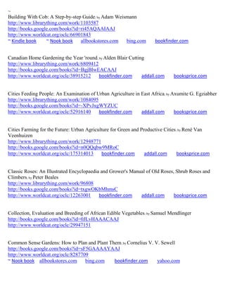 ~
Building With Cob: A Step-by-step Guide; by Adam Weismann
http://www.librarything.com/work/1103587
http://books.google.com/books?id=ri45AQAAIAAJ
http://www.worldcat.org/oclc/66901843
~ Kindle book     ~ Nook book    allbookstores.com   bing.com        bookfinder.com


Canadian Home Gardening the Year 'round; by Alden Blair Cutting
http://www.librarything.com/work/6809412
http://books.google.com/books?id=BgjBlwEACAAJ
http://www.worldcat.org/oclc/38915212    bookfinder.com       addall.com      booksprice.com


Cities Feeding People: An Examination of Urban Agriculture in East Africa; by Axumite G. Egziabher
http://www.librarything.com/work/1084095
http://books.google.com/books?id=-XPvJxgWYZUC
http://www.worldcat.org/oclc/52916140     bookfinder.com      addall.com       booksprice.com


Cities Farming for the Future: Urban Agriculture for Green and Productive Cities; by René Van
Veenhuizen
http://www.librarything.com/work/12948771
http://books.google.com/books?id=n0QQqbw9MRoC
http://www.worldcat.org/oclc/175314013      bookfinder.com       addall.com      booksprice.com


Classic Roses: An Illustrated Encyclopaedia and Grower's Manual of Old Roses, Shrub Roses and
Climbers; by Peter Beales
http://www.librarything.com/work/96808
http://books.google.com/books?id=txgwOKbMhmsC
http://www.worldcat.org/oclc/12263001      bookfinder.com    addall.com      booksprice.com


Collection, Evaluation and Breeding of African Edible Vegetables; by Samuel Mendlinger
http://books.google.com/books?id=0JLvHAAACAAJ
http://www.worldcat.org/oclc/29947151


Common Sense Gardens: How to Plan and Plant Them; by Cornelius V. V. Sewell
http://books.google.com/books?id=sF5GAAAAYAAJ
http://www.worldcat.org/oclc/8287709
~ Nook book allbookstores.com      bing.com   bookfinder.com       yahoo.com
 