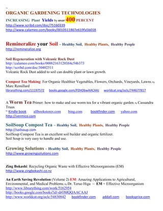 ~
ORGANIC GARDENING TECHNOLOGIES
INCREASING Plant Yields by over         400
                                       PERCENT
http://www.scribd.com/doc/75160339
http://www.calameo.com/books/0010511867e619fa5b018


Remineralize your Soil ~ Healthy Soil,               Healthy Plants, Healthy People
http://remineralize.org

Soil Regeneration with Volcanic Rock Dust
http://calameo.com/books/00062163120384c54b373
http://scribd.com/doc/30402511
Volcanic Rock Dust added to soil can double plant or lawn growth.

Compost Tea Making: For Organic Healthier Vegetables, Flowers, Orchards, Vineyards, Lawns; by
Marc Remillard
librarything.com/11197572    books.google.com/PZHObwAACAAJ        worldcat.org/oclc/744677817


A Worm Tea Primer: how to make and use worm tea for a vibrant organic garden; by Cassandra
Truax
~ Kindle book    allbookstores.com bing.com    bookfinder.com       yahoo.com
http://vermico.com

SoilSoup Compost Tea ~ Healthy Soil,             Healthy Plants, Healthy People
http://soilsoup.com
SoilSoup Compost Tea is an excellent soil builder and organic fertilizer.
Soil Soup is very easy to handle and use.

Growing Solutions ~ Healthy Soil,          Healthy Plants, Healthy People
http://www.growingsolutions.com


Zing Bokashi: Recycling Organic Waste with Effective Microorganisms (EM)
http://www.zingbokashi.co.nz

An Earth Saving Revolution (Volume 2) EM: Amazing Applications to Agricultural,
Environmental, and Medical Problems; by Dr. Teruo Higa ~ EM = Effective Microorganism
http://www.librarything.com/work/5162954
http://books.google.com/books?id=drOMQQAACAAJ
http://www.worldcat.org/oclc/54830842     bookfinder.com   addall.com     booksprice.com
 