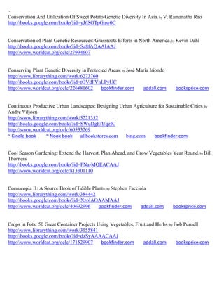 ~
Conservation And Utilization Of Sweet Potato Genetic Diversity In Asia; by V. Ramanatha Rao
http://books.google.com/books?id=yJ6SOTpGnw0C


Conservation of Plant Genetic Resources: Grassroots Efforts in North America; by Kevin Dahl
http://books.google.com/books?id=Sa8fAQAAIAAJ
http://www.worldcat.org/oclc/27994607


Conserving Plant Genetic Diversity in Protected Areas; by José María Iriondo
http://www.librarything.com/work/6273760
http://books.google.com/books?id=tQVdFVnLPyUC
http://www.worldcat.org/oclc/226881602      bookfinder.com       addall.com     booksprice.com


Continuous Productive Urban Landscapes: Designing Urban Agriculture for Sustainable Cities; by
Andre Viljoen
http://www.librarything.com/work/5221352
http://books.google.com/books?id=SWuDgEfUqzIC
http://www.worldcat.org/oclc/60533269
~ Kindle book     ~ Nook book    allbookstores.com   bing.com     bookfinder.com


Cool Season Gardening: Extend the Harvest, Plan Ahead, and Grow Vegetables Year Round ; by Bill
Thorness
http://books.google.com/books?id=PNa-MQEACAAJ
http://www.worldcat.org/oclc/813301110


Cornucopia II: A Source Book of Edible Plants; by Stephen Facciola
http://www.librarything.com/work/384442
http://books.google.com/books?id=XzolAQAAMAAJ
http://www.worldcat.org/oclc/40692996     bookfinder.com       addall.com      booksprice.com


Crops in Pots: 50 Great Container Projects Using Vegetables, Fruit and Herbs; by Bob Purnell
http://www.librarything.com/work/3155841
http://books.google.com/books?id=dzSyAAAACAAJ
http://www.worldcat.org/oclc/171529907      bookfinder.com       addall.com       booksprice.com
 