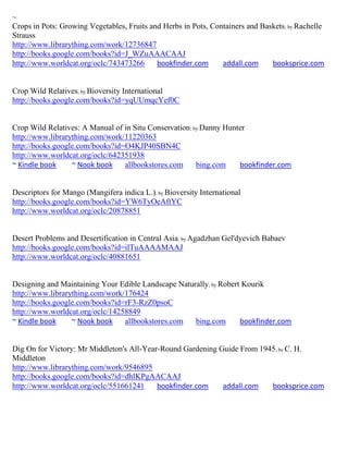 ~
Crops in Pots: Growing Vegetables, Fruits and Herbs in Pots, Containers and Baskets; by Rachelle
Strauss
http://www.librarything.com/work/12736847
http://books.google.com/books?id=J_WZuAAACAAJ
http://www.worldcat.org/oclc/743473266      bookfinder.com      addall.com     booksprice.com


Crop Wild Relatives; by Bioversity International
http://books.google.com/books?id=yqUUmqcYef0C


Crop Wild Relatives: A Manual of in Situ Conservation; by Danny Hunter
http://www.librarything.com/work/11220363
http://books.google.com/books?id=O4KJP40SBN4C
http://www.worldcat.org/oclc/642351938
~ Kindle book     ~ Nook book    allbookstores.com      bing.com    bookfinder.com


Descriptors for Mango (Mangifera indica L.); by Bioversity International
http://books.google.com/books?id=YW6TyOeAftYC
http://www.worldcat.org/oclc/20878851


Desert Problems and Desertification in Central Asia; by Agadzhan Gel'dyevich Babaev
http://books.google.com/books?id=ilTuAAAAMAAJ
http://www.worldcat.org/oclc/40881651


Designing and Maintaining Your Edible Landscape Naturally; by Robert Kourik
http://www.librarything.com/work/176424
http://books.google.com/books?id=rF3-RzZ0psoC
http://www.worldcat.org/oclc/14258849
~ Kindle book     ~ Nook book    allbookstores.com   bing.com       bookfinder.com


Dig On for Victory: Mr Middleton's All-Year-Round Gardening Guide From 1945; by C. H.
Middleton
http://www.librarything.com/work/9546895
http://books.google.com/books?id=dhlKPgAACAAJ
http://www.worldcat.org/oclc/551661241     bookfinder.com    addall.com   booksprice.com
 