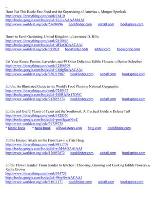 ~
Don't Eat This Book: Fast Food and the Supersizing of America; by Morgan Spurlock
http://www.librarything.com/work/18410
http://books.google.com/books?id=LLLuAAAAMAAJ
http://www.worldcat.org/oclc/57694996     bookfinder.com       addall.com     booksprice.com


Down to Earth Gardening, United Kingdom; by Lawrence D. Hills
http://www.librarything.com/work/2418646
http://books.google.com/books?id=dEkaOQAACAAJ
http://www.worldcat.org/oclc/955935   bookfinder.com     addall.com          booksprice.com


Eat Your Roses: Pansies, Lavender, and 49 Other Delicious Edible Flowers; by Denise Schreiber
http://www.librarything.com/work/12486309
http://books.google.com/books?id=1QdgSwAACAAJ
http://www.worldcat.org/oclc/650215987     bookfinder.com      addall.com      booksprice.com


Edible: An Illustrated Guide to the World's Food Plants; by National Geographic
http://www.librarything.com/work/7248157
http://books.google.com/books?id=HORIzBx17DYC
http://www.worldcat.org/oclc/212855174       bookfinder.com        addall.com   booksprice.com


Edible and Useful Plants of Texas and the Southwest: A Practical Guide; by Delena Tull
http://www.librarything.com/work/1828350
http://books.google.com/books?id=pnnHgcasN-cC
http://www.worldcat.org/oclc/39739735
~ Kindle book     ~ Nook book      allbookstores.com    bing.com     bookfinder.com


Edible Estates: Attack on the Front Lawn; by Fritz Haeg
http://www.librarything.com/work/4811709
http://books.google.com/books?id=rvM4AQAAIAAJ
http://www.worldcat.org/oclc/170057672        bookfinder.com    addall.com      booksprice.com


Edible Flower Garden: From Garden to Kitchen : Choosing, Growing and Cooking Edible Flowers ; by
Kathy Brown
http://www.librarything.com/work/314753
http://books.google.com/books?id=96rpNwAACAAJ
http://www.worldcat.org/oclc/41611171    bookfinder.com     addall.com    booksprice.com
 