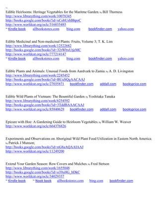 ~
Edible Heirlooms: Heritage Vegetables for the Maritme Garden; by Bill Thorness
http://www.librarything.com/work/10078345
http://books.google.com/books?id=xCobUshBhpoC
http://www.worldcat.org/oclc/316035485
~ Kindle book     allbookstores.com     bing.com      bookfinder.com       yahoo.com


Edible Medicinal and Non-medicinal Plants: Fruits, Volume 3; T. K. Lim
http://www.librarything.com/work/12522682
http://books.google.com/books?id=32rWbxUtjeMC
http://www.worldcat.org/oclc/777214147
~ Kindle book     allbookstores.com    bing.com        bookfinder.com       yahoo.com


Edible Plants and Animals: Unusual Foods from Aardvark to Zamia; by A. D. Livingston
http://www.librarything.com/work/2245452
http://books.google.com/books?id=BUuSQgAACAAJ
http://www.worldcat.org/oclc/27035871     bookfinder.com    addall.com       booksprice.com


Edible Wild Plants of Vietnam: The Bountiful Garden; by Yoshitaka Tanaka
http://www.librarything.com/work/6254592
http://books.google.com/books?id=3TddBAAACAAJ
http://www.worldcat.org/oclc/85840629     bookfinder.com       addall.com     booksprice.com


Epicure with Hoe: A Gardening Guide to Heirloom Vegetables; by William W. Weaver
http://www.worldcat.org/oclc/664376826


Experiments and Observations on Aboriginal Wild Plant Food Utilization in Eastern North America ;
by Patrick J Munson;
http://books.google.com/books?id=nG8aAQAAIAAJ
http://www.worldcat.org/oclc/11249200


Extend Your Garden Season: Row Covers and Mulches; by Fred Stetson
http://www.librarything.com/work/1655048
http://books.google.com/books?id=o39si0G_bDkC
http://www.worldcat.org/oclc/34029357
~ Kindle book     ~ Nook book    allbookstores.com  bing.com       bookfinder.com
 