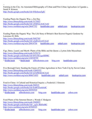 ~
Farming in the City: An Annotated Bibliography of Urban andf Peri-Urban Agriculture in Uganda; by
Sarah N. Kimeze
http://books.google.com/books?id=FSloIuxaTgIC


Feeding Plants the Organic Way; by Jim Hay
http://www.librarything.com/work/3175052
http://books.google.com/books?id=sYhFGwAACAAJ
http://www.worldcat.org/oclc/24647752      bookfinder.com       addall.com     booksprice.com


Feeding Plants the Organic Way: The Life Story of Britain's Best Known Organic Gardener by
Lawrence D. Hills
http://www.librarything.com/work/5682765
http://books.google.com/books?id=sAdIAAAAYAAJ
http://www.worldcat.org/oclc/20414756     bookfinder.com       addall.com    booksprice.com


Figs, Dates, Laurel, and Myrrh: Plants of the Bible and the Quran; by Lytton John Musselman
http://www.librarything.com/work/5159174
http://books.google.com/books?id=bVUXUygxSDMC
http://www.worldcat.org/oclc/124538759
~ Kindle book     ~ Nook book      allbookstores.com      bing.com      bookfinder.com


Five Borough Farm: Seeding the Future of Urban Agriculture in New York City by Nevin Cohen
http://www.librarything.com/work/12845552
http://books.google.com/books?id=m7eIMAEACAAJ
http://www.worldcat.org/oclc/808671055    bookfinder.com       addall.com    booksprice.com


Food in China: A Cultural and Historical Inquiry; by Frederick J. Simoons
http://www.librarything.com/work/384515
http://books.google.com/books?id=Fo087ZxohA4C
http://www.worldcat.org/oclc/20392910
~ Kindle book     allbookstores.com      bing.com         bookfinder.com     yahoo.com


Food Plants of the Sonoran Desert; by Wendy C Hodgson
http://www.librarything.com/work/1969053
http://books.google.com/books?id=_cq3v-RH5nMC
http://www.worldcat.org/oclc/43569323
~ Kindle book      allbookstores.com     bing.com     bookfinder.com         yahoo.com
 