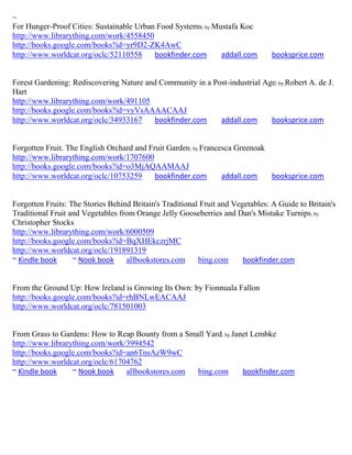 ~
For Hunger-Proof Cities: Sustainable Urban Food Systems; by Mustafa Koc
http://www.librarything.com/work/4558450
http://books.google.com/books?id=yr9D2-ZK4AwC
http://www.worldcat.org/oclc/52110558     bookfinder.com      addall.com         booksprice.com


Forest Gardening: Rediscovering Nature and Community in a Post-industrial Age; by Robert A. de J.
Hart
http://www.librarything.com/work/491105
http://books.google.com/books?id=vyVsAAAACAAJ
http://www.worldcat.org/oclc/34933167    bookfinder.com     addall.com      booksprice.com


Forgotten Fruit. The English Orchard and Fruit Garden; by Francesca Greenoak
http://www.librarything.com/work/1707600
http://books.google.com/books?id=o3MjAQAAMAAJ
http://www.worldcat.org/oclc/10753259      bookfinder.com       addall.com   booksprice.com


Forgotten Fruits: The Stories Behind Britain's Traditional Fruit and Vegetables: A Guide to Britain's
Traditional Fruit and Vegetables from Orange Jelly Gooseberries and Dan's Mistake Turnips ; by
Christopher Stocks
http://www.librarything.com/work/6000509
http://books.google.com/books?id=BqXHEkczrjMC
http://www.worldcat.org/oclc/191891319
~ Kindle book      ~ Nook book     allbookstores.com      bing.com      bookfinder.com


From the Ground Up: How Ireland is Growing Its Own: by Fionnuala Fallon
http://books.google.com/books?id=rhBNLwEACAAJ
http://www.worldcat.org/oclc/781501003


From Grass to Gardens: How to Reap Bounty from a Small Yard; by Janet Lembke
http://www.librarything.com/work/3994542
http://books.google.com/books?id=an6TnsAzW9wC
http://www.worldcat.org/oclc/61704762
~ Kindle book     ~ Nook book    allbookstores.com  bing.com       bookfinder.com
 