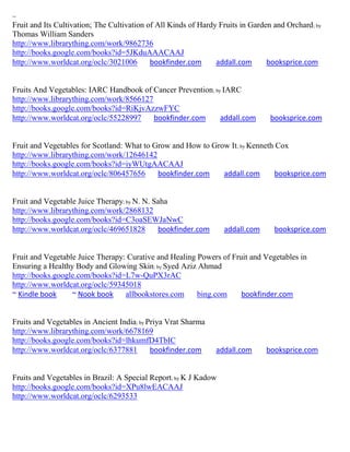 ~
Fruit and Its Cultivation; The Cultivation of All Kinds of Hardy Fruits in Garden and Orchard ; by
Thomas William Sanders
http://www.librarything.com/work/9862736
http://books.google.com/books?id=5JKduAAACAAJ
http://www.worldcat.org/oclc/3021006        bookfinder.com      addall.com      booksprice.com


Fruits And Vegetables: IARC Handbook of Cancer Prevention; by IARC
http://www.librarything.com/work/8566127
http://books.google.com/books?id=RiKjvAzzwFYC
http://www.worldcat.org/oclc/55228997    bookfinder.com      addall.com          booksprice.com


Fruit and Vegetables for Scotland: What to Grow and How to Grow It; by Kenneth Cox
http://www.librarything.com/work/12646142
http://books.google.com/books?id=iyWUtgAACAAJ
http://www.worldcat.org/oclc/806457656      bookfinder.com    addall.com      booksprice.com


Fruit and Vegetable Juice Therapy; by N. N. Saha
http://www.librarything.com/work/2868132
http://books.google.com/books?id=C3oaSEWJaNwC
http://www.worldcat.org/oclc/469651828       bookfinder.com        addall.com      booksprice.com


Fruit and Vegetable Juice Therapy: Curative and Healing Powers of Fruit and Vegetables in
Ensuring a Healthy Body and Glowing Skin; by Syed Aziz Ahmad
http://books.google.com/books?id=L7w-QuPX3rAC
http://www.worldcat.org/oclc/59345018
~ Kindle book     ~ Nook book     allbookstores.com     bing.com     bookfinder.com


Fruits and Vegetables in Ancient India; by Priya Vrat Sharma
http://www.librarything.com/work/6678169
http://books.google.com/books?id=lhkumfD4TbIC
http://www.worldcat.org/oclc/6377881        bookfinder.com      addall.com      booksprice.com


Fruits and Vegetables in Brazil: A Special Report; by K J Kadow
http://books.google.com/books?id=XPu8lwEACAAJ
http://www.worldcat.org/oclc/6293533
 