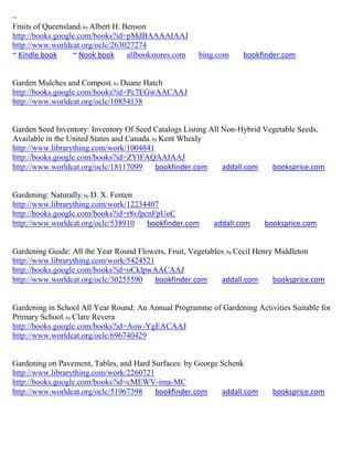 ~
Fruits of Queensland; by Albert H. Benson
http://books.google.com/books?id=pMdBAAAAIAAJ
http://www.worldcat.org/oclc/263027274
~ Kindle book     ~ Nook book       allbookstores.com   bing.com    bookfinder.com


Garden Mulches and Compost; by Duane Hatch
http://books.google.com/books?id=Pc7EGwAACAAJ
http://www.worldcat.org/oclc/10854138


Garden Seed Inventory: Inventory Of Seed Catalogs Listing All Non-Hybrid Vegetable Seeds,
Available in the United States and Canada; by Kent Whealy
http://www.librarything.com/work/1004841
http://books.google.com/books?id=ZYlFAQAAIAAJ
http://www.worldcat.org/oclc/18117099       bookfinder.com    addall.com   booksprice.com


Gardening: Naturally; by D. X. Fenten
http://www.librarything.com/work/12234407
http://books.google.com/books?id=r8vfpcnFpUoC
http://www.worldcat.org/oclc/538910    bookfinder.com      addall.com     booksprice.com


Gardening Guide: All the Year Round Flowers, Fruit, Vegetables; by Cecil Henry Middleton
http://www.librarything.com/work/5424521
http://books.google.com/books?id=oCklpwAACAAJ
http://www.worldcat.org/oclc/30255590    bookfinder.com      addall.com       booksprice.com


Gardening in School All Year Round: An Annual Programme of Gardening Activities Suitable for
Primary School; by Clare Revera
http://books.google.com/books?id=Aow-YgEACAAJ
http://www.worldcat.org/oclc/696740429


Gardening on Pavement, Tables, and Hard Surfaces: by George Schenk
http://www.librarything.com/work/2260721
http://books.google.com/books?id=cMEWV-ima-MC
http://www.worldcat.org/oclc/51967398    bookfinder.com     addall.com      booksprice.com
 