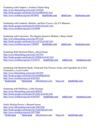 ~
Gardening with Compost; by Frederic Charles King
http://www.librarything.com/work/5355240
http://books.google.com/books?id=tmA9PQAACAAJ
http://www.worldcat.org/oclc/4878042     bookfinder.com     addall.com    booksprice.com


Gardening with Composts, Mulches, and Row Covers; by by N S Mansour
http://books.google.com/books?id=6GFLOAAACAAJ
http://www.worldcat.org/oclc/15145090


Gardening with Conscience: The Organic-Intensive Method; by Marny Smith
http://www.librarything.com/work/2971154
http://books.google.com/books?id=yuYTAAAACAAJ
http://www.worldcat.org/oclc/7280839   bookfinder.com       addall.com    booksprice.com


Gardening With Heirloom Plants; by David Stuart
http://www.librarything.com/work/1857555
http://books.google.com/books?id=bOEKAAAACAAJ
http://www.worldcat.org/oclc/37220757     bookfinder.com     addall.com     booksprice.com


Gardening with Heirloom Seeds: Tried-and-True Flowers, Fruits, and Vegetables for a New
Generation; by Lynn Coulter
http://www.librarything.com/work/1857555
http://books.google.com/books?id=ktF6PfQcDcYC
http://www.worldcat.org/oclc/62281621
~ Kindle book      ~ Nook book   allbookstores.com   bing.com       bookfinder.com


Gardening with Old Roses; by John Scarman
http://www.librarything.com/work/403852
http://books.google.com/books?id=N4tCAAAACAAJ
http://www.worldcat.org/oclc/41465587     bookfinder.com     addall.com     booksprice.com


Garlic Healing Powers; by Bernard Jensen
http://www.librarything.com/work/10452504
http://books.google.com/books?id=VkdvPQAACAAJ
http://www.worldcat.org/oclc/30737968
~ Kindle book     ~ Nook book      allbookstores.com   bing.com    bookfinder.com
 