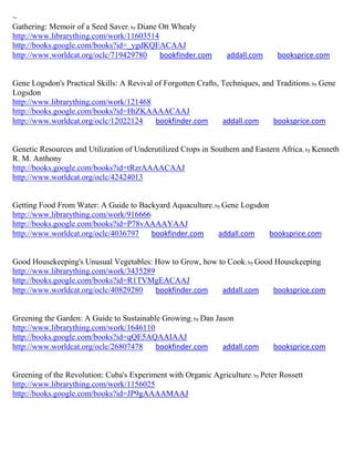 ~
Gathering: Memoir of a Seed Saver; by Diane Ott Whealy
http://www.librarything.com/work/11603514
http://books.google.com/books?id=_ygdKQEACAAJ
http://www.worldcat.org/oclc/719429780      bookfinder.com       addall.com      booksprice.com


Gene Logsdon's Practical Skills: A Revival of Forgotten Crafts, Techniques, and Traditions; by Gene
Logsdon
http://www.librarything.com/work/121468
http://books.google.com/books?id=HtZKAAAACAAJ
http://www.worldcat.org/oclc/12022124      bookfinder.com       addall.com     booksprice.com


Genetic Resources and Utilization of Underutilized Crops in Southern and Eastern Africa ; by Kenneth
R. M. Anthony
http://books.google.com/books?id=tRzrAAAACAAJ
http://www.worldcat.org/oclc/42424013


Getting Food From Water: A Guide to Backyard Aquaculture; by Gene Logsdon
http://www.librarything.com/work/916666
http://books.google.com/books?id=P78vAAAAYAAJ
http://www.worldcat.org/oclc/4036797    bookfinder.com     addall.com     booksprice.com


Good Housekeeping's Unusual Vegetables: How to Grow, how to Cook; by Good Housekeeping
http://www.librarything.com/work/3435289
http://books.google.com/books?id=R1TVMgEACAAJ
http://www.worldcat.org/oclc/40829280    bookfinder.com   addall.com     booksprice.com


Greening the Garden: A Guide to Sustainable Growing; by Dan Jason
http://www.librarything.com/work/1646110
http://books.google.com/books?id=qQE5AQAAIAAJ
http://www.worldcat.org/oclc/26807478     bookfinder.com      addall.com       booksprice.com


Greening of the Revolution: Cuba's Experiment with Organic Agriculture; by Peter Rossett
http://www.librarything.com/work/1156025
http://books.google.com/books?id=JP9gAAAAMAAJ
 