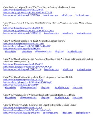 ~
Grow Fruits and Vegetables the Way They Used to Taste; by John Festus Adams
http://www.librarything.com/work/3720768
http://books.google.com/books?id=2f9HAAAAYAAJ
http://www.worldcat.org/oclc/17871706    bookfinder.com       addall.com    booksprice.com


Grow Organic: Over 250 Tips and Ideas for Growing Flowers, Veggies, Lawns and More ; by Doug
Oster
http://www.librarything.com/work/2882100
http://books.google.com/books?id=YANEAAAACAAJ
http://www.worldcat.org/oclc/122256399     bookfinder.com    addall.com     booksprice.com


Grow Your Own Fruit and Veg: Teach Yourself; by Michael Thurlow
http://www.librarything.com/work/11512911
http://books.google.com/books?id=D4K2ssHLuD8C
http://www.worldcat.org/oclc/649802943
~ Kindle book     ~ Nook book    allbookstores.com   bing.com      bookfinder.com


Grow Your Own Fruit and Veg in Plot, Pots or Growbags: The A-Z Guide to Growing and Cooking
Farm-fresh Food; by Steve Ott
http://www.librarything.com/work/8240710
http://books.google.com/books?id=JE9yNwAACAAJ
http://www.worldcat.org/oclc/244653116    bookfinder.com     addall.com    booksprice.com


Grow Your Own Fruit and Vegetables, United Kingdom; by Lawrence D. Hills
http://www.librarything.com/work/2677282
http://books.google.com/books?id=g0M3RWDO0q0C
http://www.worldcat.org/oclc/1805959
~ Kindle book     allbookstores.com   bing.com     bookfinder.com      yahoo.com


Grow Your Vegetables: For Your Nutritional and Financial Health; by Rod Stone
~ Kindle book   allbookstores.com      bing.com      bookfinder.com       yahoo.com


Growing Diversity: Genetic Resources and Local Food Security; by David Cooper
http://www.librarything.com/work/507525
http://books.google.com/books?id=gaMfAQAAIAAJ
http://www.worldcat.org/oclc/29475405    bookfinder.com       addall.com    booksprice.com
 