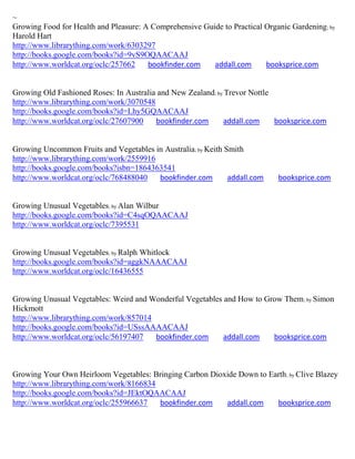~
Growing Food for Health and Pleasure: A Comprehensive Guide to Practical Organic Gardening; by
Harold Hart
http://www.librarything.com/work/6303297
http://books.google.com/books?id=9vS9OQAACAAJ
http://www.worldcat.org/oclc/257662    bookfinder.com    addall.com      booksprice.com


Growing Old Fashioned Roses: In Australia and New Zealand; by Trevor Nottle
http://www.librarything.com/work/3070548
http://books.google.com/books?id=Lhy5GQAACAAJ
http://www.worldcat.org/oclc/27607900    bookfinder.com      addall.com     booksprice.com


Growing Uncommon Fruits and Vegetables in Australia; by Keith Smith
http://www.librarything.com/work/2559916
http://books.google.com/books?isbn=1864363541
http://www.worldcat.org/oclc/768488040   bookfinder.com        addall.com    booksprice.com


Growing Unusual Vegetables; by Alan Wilbur
http://books.google.com/books?id=C4sqOQAACAAJ
http://www.worldcat.org/oclc/7395531


Growing Unusual Vegetables; by Ralph Whitlock
http://books.google.com/books?id=aggkNAAACAAJ
http://www.worldcat.org/oclc/16436555


Growing Unusual Vegetables: Weird and Wonderful Vegetables and How to Grow Them; by Simon
Hickmott
http://www.librarything.com/work/857014
http://books.google.com/books?id=USssAAAACAAJ
http://www.worldcat.org/oclc/56197407   bookfinder.com     addall.com   booksprice.com



Growing Your Own Heirloom Vegetables: Bringing Carbon Dioxide Down to Earth ; by Clive Blazey
http://www.librarything.com/work/8166834
http://books.google.com/books?id=JEktOQAACAAJ
http://www.worldcat.org/oclc/255966637   bookfinder.com   addall.com    booksprice.com
 