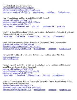 ~
Guide to Indian Herbs; by Raymond Stark
http://www.librarything.com/work/3095345
http://books.google.com/books?id=zvY6AQAAIAAJ
http://www.worldcat.org/oclc/8629696    bookfinder.com       addall.com     booksprice.com


Handy Farm Devices: And How to Make Them; by Rolfe Cobleigh
http://www.librarything.com/work/99433
http://books.google.com/books?id=N2w2lwEACAAJ
http://www.worldcat.org/oclc/33010298
~ Kindle book     allbookstores.com    bing.com    bookfinder.com         yahoo.com


Health Benefits and Healing Power of Fruits and Vegetables: Inflammation, Anti-aging, High Blood
Pressure and Much More; by Jack LaGrande
~ Kindle book     ~ Nook book     allbookstores.com    bing.com     bookfinder.com


Herbal Harvest: Commercial Organic Production of Quality Dried Herbs; by Greg Whitten
http://www.librarything.com/work/2049495
http://books.google.com/books?id=DCkjAQAAMAAJ
http://www.worldcat.org/oclc/55687840    bookfinder.com      addall.com      booksprice.com


Heritage and Dwarf Fruit Trees for Urban Backyards and Small Orchards; by Peter Allen
http://www.google.com
http://www.bing.com


Heirloom Beans: Great Recipes for Dips and Spreads, Soups and Stews, Salads and Salsas, and
Much More from Rancho Gordo; by Steve Sando
http://www.librarything.com/work/6151381
http://books.google.com/books?id=x4qDu_odrX8C
http://www.worldcat.org/oclc/212410193
~ Kindle book     ~ Nook book    allbookstores.com    bing.com     bookfinder.com


Heirloom Country Gardens: Timeless Treasures for Today's Gardeners; by Sarah Wolfgang Heffner,
Rodale Organic Gardening Magazine
http://www.librarything.com/work/392323
http://books.google.com/books?id=rGAlAQAAMAAJ
http://www.worldcat.org/oclc/41835124   bookfinder.com      addall.com       booksprice.com
 