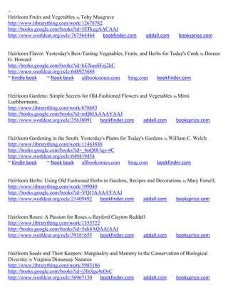 ~
Heirloom Fruits and Vegetables; by Toby Musgrave
http://www.librarything.com/work/12678782
http://books.google.com/books?id=EITkygAACAAJ
http://www.worldcat.org/oclc/767564464     bookfinder.com       addall.com     booksprice.com


Heirloom Flavor: Yesterday's Best-Tasting Vegetables, Fruits, and Herbs for Today's Cook; by Doreen
G. Howard
http://books.google.com/books?id=kEXuuSFzj2kC
http://www.worldcat.org/oclc/648923688
~ Kindle book     ~ Nook book     allbookstores.com    bing.com      bookfinder.com


Heirloom Gardens: Simple Secrets for Old-Fashioned Flowers and Vegetables; by Mimi
Luebbermann,
http://www.librarything.com/work/678683
http://books.google.com/books?id=mQhIAAAAYAAJ
http://www.worldcat.org/oclc/35638091    bookfinder.com     addall.com      booksprice.com


Heirloom Gardening in the South: Yesterday's Plants for Today's Gardens; by William C. Welch
http://www.librarything.com/work/11463888
http://books.google.com/books?id=_6nQ681qy-4C
http://www.worldcat.org/oclc/649419454
~ Kindle book     ~ Nook book    allbookstores.com      bing.com     bookfinder.com


Heirloom Herbs: Using Old Fashioned Herbs in Gardens, Recipes and Decorations ; by Mary Forsell,
http://www.librarything.com/work/109040
http://books.google.com/books?id=YQ1IAAAAYAAJ
http://www.worldcat.org/oclc/21409492   bookfinder.com      addall.com     booksprice.com


Heirloom Roses: A Passion for Roses; by Rayford Clayton Reddell
http://www.librarything.com/work/1355722
http://books.google.com/books?id=5ek4AQAAIAAJ
http://www.worldcat.org/oclc/39181655      bookfinder.com     addall.com      booksprice.com


Heirloom Seeds and Their Keepers: Marginality and Memory in the Conservation of Biological
Diversity; by Virginia Dimasuay Nazarea
http://www.librarything.com/work/5983186
http://books.google.com/books?id=j3IxSgc4cOsC
http://www.worldcat.org/oclc/56967130    bookfinder.com     addall.com     booksprice.com
 