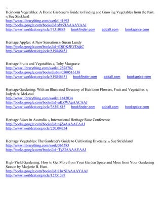 ~
Heirloom Vegetables: A Home Gardener's Guide to Finding and Growing Vegetables from the Past;
by Sue Stickland
http://www.librarything.com/work/141693
http://books.google.com/books?id=dwZIAAAAYAAJ
http://www.worldcat.org/oclc/37310883   bookfinder.com      addall.com   booksprice.com


Heritage Apples: A New Sensation; by Susan Lundy
http://books.google.com/books?id=iDjOK5EVDqkC
http://www.worldcat.org/oclc/819846451


Heritage Fruits and Vegetables; by Toby Musgrave
http://www.librarything.com/work/12678782
http://books.google.com/books?isbn=0500516138
http://www.worldcat.org/oclc/819846451      bookfinder.com       addall.com      booksprice.com


Heritage Gardening: With an Illustrated Directory of Heirloom Flowers, Fruit and Vegetables ; by
Judyth A. McLeod
http://www.librarything.com/work/11845034
http://books.google.com/books?id=aKZWAgAACAAJ
http://www.worldcat.org/oclc/38351815      bookfinder.com      addall.com      booksprice.com


Heritage Roses in Australia; by International Heritage Rose Conference
http://books.google.com/books?id=vjZaAAAACAAJ
http://www.worldcat.org/oclc/220384734


Heritage Vegetables: The Gardener's Guide to Cultivating Diversity; by Sue Strickland
http://www.librarything.com/work/363583
http://books.google.com/books?id=TgZIAAAAYAAJ


High-Yield Gardening: How to Get More from Your Garden Space and More from Your Gardening
Season by Marjorie B. Hunt
http://books.google.com/books?id=HwNIAAAAYAAJ
http://www.worldcat.org/oclc/12751397
 