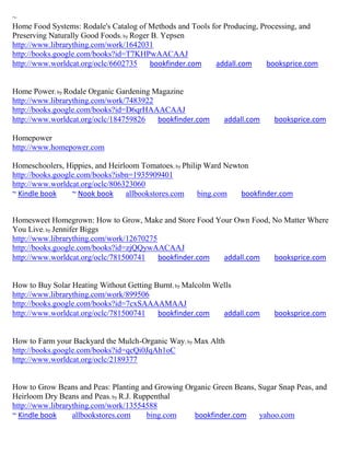 ~
Home Food Systems: Rodale's Catalog of Methods and Tools for Producing, Processing, and
Preserving Naturally Good Foods; by Roger B. Yepsen
http://www.librarything.com/work/1642031
http://books.google.com/books?id=T7KHPwAACAAJ
http://www.worldcat.org/oclc/6602735     bookfinder.com   addall.com      booksprice.com


Home Power; by Rodale Organic Gardening Magazine
http://www.librarything.com/work/7483922
http://books.google.com/books?id=D6qrHAAACAAJ
http://www.worldcat.org/oclc/184759826   bookfinder.com     addall.com     booksprice.com

Homepower
http://www.homepower.com

Homeschoolers, Hippies, and Heirloom Tomatoes; by Philip Ward Newton
http://books.google.com/books?isbn=1935909401
http://www.worldcat.org/oclc/806323060
~ Kindle book     ~ Nook book    allbookstores.com     bing.com   bookfinder.com


Homesweet Homegrown: How to Grow, Make and Store Food Your Own Food, No Matter Where
You Live; by Jennifer Biggs
http://www.librarything.com/work/12670275
http://books.google.com/books?id=zjQQywAACAAJ
http://www.worldcat.org/oclc/781500741    bookfinder.com addall.com  booksprice.com


How to Buy Solar Heating Without Getting Burnt; by Malcolm Wells
http://www.librarything.com/work/899506
http://books.google.com/books?id=7cxSAAAAMAAJ
http://www.worldcat.org/oclc/781500741    bookfinder.com     addall.com    booksprice.com


How to Farm your Backyard the Mulch-Organic Way; by Max Alth
http://books.google.com/books?id=qcQi0JqAh1oC
http://www.worldcat.org/oclc/2189377


How to Grow Beans and Peas: Planting and Growing Organic Green Beans, Sugar Snap Peas, and
Heirloom Dry Beans and Peas; by R.J. Ruppenthal
http://www.librarything.com/work/13554588
~ Kindle book     allbookstores.com     bing.com   bookfinder.com     yahoo.com
 