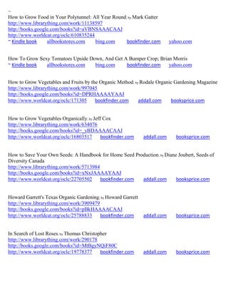 ~
How to Grow Food in Your Polytunnel: All Year Round; by Mark Gatter
http://www.librarything.com/work/11138597
http://books.google.com/books?id=aVBNSAAACAAJ
http://www.worldcat.org/oclc/610835244
~ Kindle book     allbookstores.com    bing.com     bookfinder.com         yahoo.com


How To Grow Sexy Tomatoes Upside Down, And Get A Bumper Crop; Brian Morris
~ Kindle book  allbookstores.com   bing.com     bookfinder.com    yahoo.com


How to Grow Vegetables and Fruits by the Organic Method; by Rodale Organic Gardening Magazine
http://www.librarything.com/work/997045
http://books.google.com/books?id=DPRHAAAAYAAJ
http://www.worldcat.org/oclc/171305    bookfinder.com      addall.com    booksprice.com


How to Grow Vegetables Organically; by Jeff Cox
http://www.librarything.com/work/634076
http://books.google.com/books?id=_yBDAAAACAAJ
http://www.worldcat.org/oclc/16803517      bookfinder.com     addall.com     booksprice.com


How to Save Your Own Seeds: A Handbook for Home Seed Production; by Diane Joubert, Seeds of
Diversity Canada
http://www.librarything.com/work/5713984
http://books.google.com/books?id=xNxJAAAAYAAJ
http://www.worldcat.org/oclc/22705502    bookfinder.com addall.com       booksprice.com


Howard Garrett's Texas Organic Gardening; by Howard Garrett
http://www.librarything.com/work/3909479
http://books.google.com/books?id=pBkHAAAACAAJ
http://www.worldcat.org/oclc/25788833    bookfinder.com       addall.com     booksprice.com


In Search of Lost Roses; by Thomas Christopher
http://www.librarything.com/work/290178
http://books.google.com/books?id=MtBgyNQiF80C
http://www.worldcat.org/oclc/19778377      bookfinder.com     addall.com     booksprice.com
 