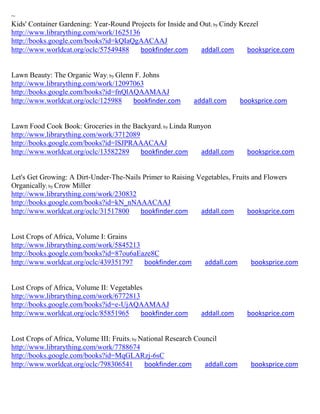~
Kids' Container Gardening: Year-Round Projects for Inside and Out; by Cindy Krezel
http://www.librarything.com/work/1625136
http://books.google.com/books?id=kQIaQgAACAAJ
http://www.worldcat.org/oclc/57549488    bookfinder.com       addall.com      booksprice.com


Lawn Beauty: The Organic Way; by Glenn F. Johns
http://www.librarything.com/work/12097063
http://books.google.com/books?id=fnQlAQAAMAAJ
http://www.worldcat.org/oclc/125988   bookfinder.com         addall.com        booksprice.com


Lawn Food Cook Book: Groceries in the Backyard; by Linda Runyon
http://www.librarything.com/work/3712089
http://books.google.com/books?id=lSJPRAAACAAJ
http://www.worldcat.org/oclc/13582289    bookfinder.com     addall.com           booksprice.com


Let's Get Growing: A Dirt-Under-The-Nails Primer to Raising Vegetables, Fruits and Flowers
Organically; by Crow Miller
http://www.librarything.com/work/230832
http://books.google.com/books?id=kN_nNAAACAAJ
http://www.worldcat.org/oclc/31517800    bookfinder.com      addall.com      booksprice.com


Lost Crops of Africa, Volume I: Grains
http://www.librarything.com/work/5845213
http://books.google.com/books?id=87ou6aEaze8C
http://www.worldcat.org/oclc/439351797   bookfinder.com         addall.com        booksprice.com


Lost Crops of Africa, Volume II: Vegetables
http://www.librarything.com/work/6772813
http://books.google.com/books?id=e-UjAQAAMAAJ
http://www.worldcat.org/oclc/85851965     bookfinder.com       addall.com        booksprice.com


Lost Crops of Africa, Volume III: Fruits; by National Research Council
http://www.librarything.com/work/7788674
http://books.google.com/books?id=MqGLARzj-6sC
http://www.worldcat.org/oclc/798306541        bookfinder.com      addall.com      booksprice.com
 