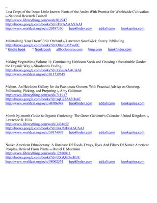 ~
Lost Crops of the Incas: Little-known Plants of the Andes With Promise for Worldwide Cultivation ;
by National Research Council
http://www.librarything.com/work/819947
http://books.google.com/books?id=iT0rAAAAYAAJ
http://www.worldcat.org/oclc/20397360       bookfinder.com      addall.com    booksprice.com


Maintaining Your Dwarf Fruit Orchard; by Lawrence Southwick, Storey Publishing
http://books.google.com/books?id=O0cr0jMYos0C
~ Kindle book     ~ Nook book    allbookstores.com    bing.com      bookfinder.com


Making Vegetables (Volume 1): Germinating Heirloom Seeds and Growing a Sustainable Garden
the Organic Way; by Shoshanna Easling
http://books.google.com/books?id=ZZiiuAAACAAJ
http://www.worldcat.org/oclc/811739619


Melons, An Heirloom Gallery for the Passionate Grower: With Practical Advice on Growing,
Pollinating, Picking, and Preparing; by Amy Goldman
http://www.librarything.com/work/711917
http://books.google.com/books?id=xqG22Ah3Hx4C
http://www.worldcat.org/oclc/48706948       bookfinder.com   addall.com     booksprice.com


Month-by-month Guide to Organic Gardening: The Green Gardener's Calendar, United Kingdom; by
Lawrence D. Hills
http://www.librarything.com/work/3434652
http://books.google.com/books?id=BAJhHwAACAAJ
http://www.worldcat.org/oclc/59174997    bookfinder.com   addall.com      booksprice.com


Native American Ethnobotany: A Database Of Foods, Drugs, Dyes And Fibers Of Native American
Peoples, Derived From Plants; by Daniel E Moerman
http://www.librarything.com/work/12880811
http://books.google.com/books?id=UXaQat5icHUC
http://www.worldcat.org/oclc/38002531      bookfinder.com  addall.com     booksprice.com
 